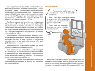 Esses objetivos foram elaborados considerando que a         Problematizando
finalidade principal do Programa Formação pela Escola é
possibilitar a você e à comunidade escolar não somente o                   Por que iniciar sua formação con-
conhecimento das políticas educacionais e seus programas,             tinuada com o módulo de Competên-
mas sensibilizá-los a participarem da construção da cidada-          cias Básicas?
nia de maneira efetiva, para que atuem com consciência e
espírito crítico e colaborativo nos programas do FNDE e nos         Qual a importância em ampliar sua visão
rumos da educação na sua região e no país.                       e compreensão sobre as políticas
                                                                 e ações que um determinado
   Transformar a escola que temos em uma escola de qua-          governo implementa?
lidade não é tarefa somente de um governo. Cabe a todos
nós, na condição de cidadãos, tornarmos isso possível pelo         Qual o papel que você deve
conhecimento mais aprofundado das políticas educacionais,        desempenhar como cidadão
das metas a serem alcançadas e dos programas implementa-         nesse contexto?
dos e pela participação efetiva na implantação e no acompa-
nhamento dessas ações.
   Para aprofundar seus conhecimentos, no tópico “Nossa
conversa não se encerra aqui”, ao final deste módulo, você
encontrará indicações de obras e de sítios na internet rela-
cionados aos temas que aqui serão tratados, pelos quais
poderá pesquisar e navegar.
   No final do módulo, há também um glossário com os con-




                                                                                                                               Módulo de Competências Básicas
ceitos dos principais termos aqui utilizados.
   Você, certamente, dará continuidade à sua formação polí-
tica, à construção de sua cidadania, buscando pessoalmen-
te mais informações, lendo outros textos, conversando com
outras pessoas, participando de discussões e fóruns, promo-
vendo encontros com especialistas etc.
   Então, propomos a você, antes de entrar no conteúdo pro-       Não se preocupe! Não queremos que você responda de
priamente dito, um momento de reflexão. Veja as questões       imediato a essas questões. Temos a certeza de que, ao longo
do “Problematizando”.                                          do curso, as respostas serão construídas e de que, certamen-
                                                               te, outras interrogações surgirão. Mas, para estimulá-lo mais

                                                                                                                               13
 