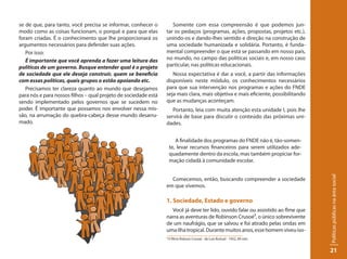 se de que, para tanto, você precisa se informar, conhecer o         Somente com essa compreensão é que podemos jun-
modo como as coisas funcionam, o porquê e para que elas          tar os pedaços (programas, ações, propostas, projetos etc.),
foram criadas. É o conhecimento que lhe proporcionará os         unindo-os e dando-lhes sentido e direção na construção de
argumentos necessários para defender suas ações.                 uma sociedade humanizada e solidária. Portanto, é funda-
   Por isso:                                                     mental compreender o que está se passando em nosso país,
   É importante que você aprenda a fazer uma leitura das         no mundo, no campo das políticas sociais e, em nosso caso
políticas de um governo. Busque entender qual é o projeto        particular, nas políticas educacionais.
de sociedade que ele deseja construir, quem se beneficia            Nossa expectativa é dar a você, a partir das informações
com essas políticas, quais grupos o estão apoiando etc.          disponíveis neste módulo, os conhecimentos necessários
   Precisamos ter clareza quanto ao mundo que desejamos          para que sua intervenção nos programas e ações do FNDE
para nós e para nossos filhos – qual projeto de sociedade está   seja mais clara, mais objetiva e mais eficiente, possibilitando
sendo implementado pelos governos que se sucedem no              que as mudanças aconteçam.
poder. É importante que possamos nos envolver nessa mis-            Portanto, leia com muita atenção esta unidade I, pois lhe
são, na arrumação do quebra-cabeça desse mundo desarru-          servirá de base para discutir o conteúdo das próximas uni-
mado.                                                            dades.


                                                                        A finalidade dos programas do FNDE não é, tão-somen-
                                                                     te, levar recursos financeiros para serem utilizados ade-
                                                                     quadamente dentro da escola, mas também propiciar for-
                                                                     mação cidadã à comunidade escolar.




                                                                                                                                   Políticas públicas na área social
                                                                   Comecemos, então, buscando compreender a sociedade
                                                                 em que vivemos.

                                                                 1. Sociedade, Estado e governo
                                                                   Você já deve ter lido, ouvido falar ou assistido ao flme que
                                                                 narra as aventuras de Robinson Crusoé³, o único sobrevivente
                                                                 de um naufrágio, que se salvou e foi atirado pelas ondas em
                                                                 uma ilha tropical. Durante muitos anos, esse homem viveu iso-
                                                                 3
                                                                     O filme Robson Crusoé - de Luis Buñuel - 1952, 89 min.


                                                                                                                                   21
 