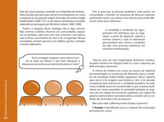 lado de outras pessoas, somente na companhia de animais...            Pois é, para que as pessoas pudessem viver juntas, em
                                 Viveu do jeito que bem quis, até ser encontrado por um navio       comunidade, o homem se organizou de diversas maneiras,
                                 e regressar ao seu país de origem. Essa obra, do escritor inglês   produzindo, assim, sua cultura, seus valores e buscando dife-
                                 Daniel Defoe (1660-1731), é um clássico da literatura mundial,     rentes meios para sobreviver.
                                 adaptada ao português por Monteiro Lobato (1882-1948).
                                    Porém, a situação desse náufrago não é algo comum.
                                                                                                                   A sociedade é resultante do “agru-
                                 Não vivemos sozinhos. Vivemos em comunidades, peque-
                                                                                                                pamento” de indivíduos que se orga-
                                 nas ou grandes, cada uma com seus costumes, sua cultura,
                                                                                                                nizam, a partir de objetivos, valores e
                                 suas normas, sua maneira de viver e de se organizar. Nessas
                                                                                                                normas comuns, e que se relacionam
                                 sociedades, existem pessoas com hábitos, gostos, vontades
                                                                                                                para produzir seus meios e condições
                                 e sonhos diferentes.
                                                                                                                de vida, num processo dinâmico, em
                                                                                                                contínua transformação.


                                           Você consegue imaginar como seria o mun-
                                      do se cada um fizesse o que bem desejasse e                     Trata-se, pois, de uma “organização dinâmica”, construí-
                                   impusesse aos outros sua maneira de pensar e viver?              da pelos homens em relações entre si e com a natureza, em
                                                                                                    determinados momentos.
                                                                                                       A ciência da História nos conta um pouco da trajetória
                                                                                                    da humanidade na construção de diferentes tipos e mode-
                                                                                                    los de sociedade (tribal, feudal, capitalista). Nosso objetivo
                                                                                                    aqui não é o de resgatar essa história e, sim, o de abordar
Módulo de Competências Básicas




                                                                                                    os aspectos que estruturam a sociedade brasileira. Ou seja,
                                                                                                    nesta unidade, busca-se compreender o que se passa atual-
                                                                                                    mente em nossa sociedade. A sociedade brasileira se orga-
                                                                                                    niza sob um regime de economia capitalista, um regime de
                                                                                                    governo democrático e presidencialista, estando sob os cui-
                                                                                                    dados de um Estado e de um governo.
                                                                                                      Mas você sabe a diferença entre Estado e governo?
                                                                                                      O Estado é identificado como o conjunto de instituições
                                                                                                    permanentes, como:

22
 