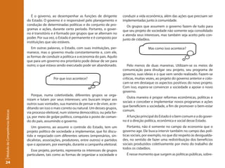 É o governo, ao desempenhar as funções de dirigente          conduzir a vida econômica, além das ações que precisam ser
                                 do Estado. O governo é o responsável pelo planejamento e        implementadas junto à comunidade.
                                 condução de determinadas políticas e do conjunto de pro-           Os grupos que assumem o governo fazem de tudo para
                                 gramas e ações, durante certo período. Portanto, o gover-       que seu projeto de sociedade não somente seja consolidado
                                 no é transitório e é formado por grupos que se alternam no      e atenda seus interesses, mas também seja aceito pelo con-
                                 poder. Por sua vez, o Estado é permanente e é composto por      junto de cidadãos.
                                 instituições que são estáveis.
                                    Em outras palavras, o Estado, com suas instituições, per-                     Mas como isso acontece?
                                 manece, mas o governo muda constantemente e, com ele,
                                 as formas de conduzir a política e a economia do país. Aquilo
                                 que para um governo era prioritário pode deixar de ser para
                                 outro; o que estava sendo executado pode ser abandonado.           Pelo menos de duas maneiras. Utilizam-se os meios de
                                                                                                 comunicação para divulgar seu projeto, seu programa de
                                                                                                 governo, suas ideias e o que vem sendo realizado. Fazem-se
                                                   Por que isso acontece?                        críticas, muitas vezes, ao projeto do governo anterior e colo-
                                                                                                 cam-se em destaque os aspectos positivos do novo projeto.
                                                                                                 Com isso, espera-se convencer a sociedade a apoiar o novo
                                                                                                 governo.
                                    Porque, numa coletividade, diferentes grupos se orga-
                                                                                                   Outra maneira é propor reformas econômicas, políticas e
                                 nizam e lutam por seus interesses; uns buscam impor aos
                                                                                                 sociais e conceber e implementar novos programas e ações
                                 outros suas vontades, sua maneira de pensar e de viver, acre-
                                                                                                 que beneficiem a sociedade, a fim de promover o bem-estar
                                 ditando ser isso o mais correto ou natural. Um desses grupos,
                                                                                                 comum.
Módulo de Competências Básicas




                                 via processo eleitoral, num sistema democrático, ou pela for-
                                 ça, por meio de golpe político, conquista o posto de coman-       A função principal do Estado é o bem comum e a do gover-
                                 do do país, assumindo o governo.                                no é a direção política, econômica e social desse Estado.
                                    Um governo, ao assumir o controle do Estado, tem um             Portanto, não é somente no campo da economia que o
                                 projeto político de sociedade a implementar, que foi discu-     governo age. Ele busca intervir também no campo das polí-
                                 tido e negociado com diferentes setores (empresários, sin-      ticas sociais, por exemplo, no que diz respeito às desigualda-
                                 dicalistas, associações, produtores, entre outros) e partidos   des, no sentido de fazer uma redistribuição dos benefícios
                                 que o apoiaram, por exemplo, durante a campanha eleitoral.      sociais produzidos coletivamente por meio do trabalho de
                                                                                                 todos os cidadãos.
                                   Esse projeto, portanto, representa os interesses de grupos
                                 particulares, tais como as formas de organizar a sociedade e      É nesse momento que surgem as políticas públicas, sobre-

24
 