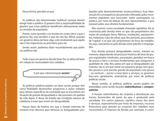 Dessa forma, percebe-se que:                                duzidas pelo desenvolvimento socioeconômico. Essa inter-
                                                                                               venção foi consequência das pressões efetuadas pelos movi-
                                                                                               mentos populares que buscavam maior participação na
                                    As políticas são denominadas “públicas” porque devem       política, por meio da eleição de seus representantes, e que
                                 atingir todo o público. O governo tem a responsabilidade de   lutavam pelos seus direitos fundamentais.
                                 garantir que essas políticas beneficiem efetivamente todas
                                 as camadas da população.                                         Nós vivemos numa sociedade chamada capitalista. Ela se
                                                                                               caracteriza pela divisão entre os que são proprietários dos
                                   Porém, outra questão a ser levada em conta não é o que o    meios de produção (terra, fábricas, instalações, equipamen-
                                 governo faz, mas também o que ele não faz. Afinal, quando     tos, máquinas, mão-de-obra), que são, portanto, possuidores
                                 um governo deixa de fazer algo, está sinalizando que aquilo   de “capital”, e os que são proprietários da força de trabalho.
                                 não é tão importante ou prioritário para ele.                 Ou seja, caracteriza-se pela divisão entre patrões e emprega-
                                    Sendo assim, podemos dizer resumidamente que políti-       dos.
                                 cas públicas são:                                                Essa divisão provoca desigualdades sociais, maiores ou
                                                                                               menores, dependendo do processo histórico de lutas de gru-
                                                                                               pos organizados (sindicatos, associações, partidos) em busca
                                   Tudo o que um governo decide fazer, faz ou deixa de fazer
                                                                                               de acesso a bens e serviços fundamentais que asseguram a
                                 em relação às necessidades dos cidadãos.
                                                                                               qualidade de vida. Nos países em que as desigualdades são
                                                                                               maiores, isto é, em que existe um pequeno grupo com gran-
                                                                                               des posses e uma parcela grande da população com pouco
                                             E por que a denominação sociais?                  – ou nenhum – acesso a esses bens e serviços, os governos
                                                                                               bus-cam, geralmente, amenizá-las por meio de políticas
                                                                                               públicas sociais.
Módulo de Competências Básicas




                                                                                                  Nesse sentido, as políticas públicas sociais podem ser
                                    As políticas públicas podem ser ditas sociais porque têm   entendidas como tendo funções redistributivas e compen-
                                 como finalidade desenvolver programas e ações voltadas        satórias.
                                 para setores específicos da sociedade que se encontram em
                                 situação de grande desigualdade e não possuem um padrão          A função redistribuitiva diz respeito à distribuição aos
                                 de vida digno. É dever do Estado dar condições básicas de     menos favorecidos de parte do que é produzido pela
                                 cidadania a esses que vivem em desigualdade.                  sociedade. Em outras palavras, significa retirar dos bens
                                                                                               e serviços, especialmente por meio de impostos, recursos
                                   Houve fases da história em que o Estado interveio de        financeiros para atender ao conjunto dos cidadãos mais
                                 maneira mais decisiva para diminuir as desigualdades pro-     necessitados. O Imposto de Renda, por exemplo, é consi-

26
 
