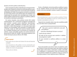 derado uma forte política redistribuitiva.
   Outro exemplo de política redistributiva é o Programa Ren-          Porém, a finalidade central das políticas públicas é garan-
da Básica de Cidadania no Brasil (Lei de Renda Mínima), apro-      tir aos cidadãos direitos que lhes foram negados anterior-
vado pelo Congresso Nacional e sancionado pelo Presidente          mente, como, por exemplo, o direito à saúde e à educação.
da República em 2004. Esse programa consiste na instituição
de uma renda mínima como direito básico de cidadania. Sua            Atividade 2
implantação foi pensada como estratégia para mudar uma
prática política tradicional que utilizava as políticas públicas    Você entendeu bem o que são as políticas públicas? Então,
em benefício individual ou partidário.                              vá ao caderno de atividades e teste seu conhecimento rea-
   Em outras situações, essas políticas sociais têm caráter         lizando as atividades 2a, 2b e 2c.
compensatório, isto é, promovem programas emergenciais                Depois de ter estudado sobre o que são as políticas públi-
para atender a grupos sociais específicos (desemprega-             cas, você deve estar se perguntando:
dos, negros, índios, analfabetos, excluídos etc), como, por
exemplo, o salário-desemprego e as cotas para negros para
ingresso na universidade. Outro exemplo é o Programa Bol-                      Mas como o governo implementa suass polí-
sa Família, criado em 2004 pelo Governo Federal, destina-                   ticas públicas?
do a unidades familiares que se encontrem em situação de
pobreza (assim entendidas aquelas com renda mensal por                     Como faz a “distribuição” de bens e serviços?
pessoa de R$ 70,00 a R$ 140,00) e de extrema pobreza (com              A partir de que critérios?
renda mensal por pessoa inferior a R$ 70,00).
                                                                       De onde vai tirar recursos para sustentar e viabilizar
                                                                       seus programas e ações?
                                                                       Em que consistem as políticas públicas no campo




                                                                                                                                     Políticas públicas na área social
   Fique atento!
                                                                        social?
   Essas ações são um dever do Estado. Ele não está fazendo
   caridade.
   Está retirando do cofre público recursos produzidos por
   todos os cidadãos e utilizando-os para atender às neces-           Essas são questões que iremos tratar nas próximas unida-
   sidades da maioria da população.                                des. Embora as áreas que fazem parte das políticas públicas
   Trata-se de um direito.                                         sociais sejam, entre outras, a educação, a saúde, a previdên-
                                                                   cia, a habitação e o saneamento, o que nos interessa anali-
                                                                   sar na próxima unidade são as políticas sociais no campo da
                                                                   educação, porque é nesse segmento que o FNDE atua.
                                                                                                                                     27
 