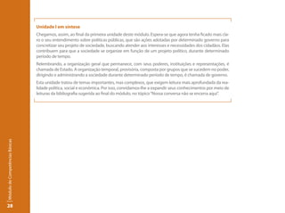 Unidade I em síntese
                                 Chegamos, assim, ao final da primeira unidade deste módulo. Espera-se que agora tenha ficado mais cla-
                                 ro o seu entendimento sobre políticas públicas, que são ações adotadas por determinado governo para
                                 concretizar seu projeto de sociedade, buscando atender aos interesses e necessidades dos cidadãos. Elas
                                 contribuem para que a sociedade se organize em função de um projeto político, durante determinado
                                 período de tempo.
                                 Relembrando, a organização geral que permanece, com seus poderes, instituições e representações, é
                                 chamada de Estado. A organização temporal, provisória, composta por grupos que se sucedem no poder,
                                 dirigindo e administrando a sociedade durante determinado período de tempo, é chamada de governo.
                                 Esta unidade tratou de temas importantes, mas complexos, que exigem leitura mais aprofundada da rea-
                                 lidade política, social e econômica. Por isso, convidamos-lhe a expandir seus conhecimentos por meio de
                                 leituras da bibliografia sugerida ao final do módulo, no tópico “Nossa conversa não se encerra aqui”.
Módulo de Competências Básicas




28
 