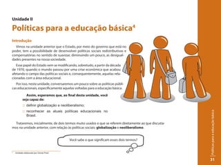 Unidade II

Políticas para a educação básica4
Introdução
  Vimos na unidade anterior que o Estado, por meio do governo que está no
poder, tem a possibilidade de desenvolver políticas sociais redistributivas e
compensatórias no sentido de suavizar, diminuindo um pouco, as desigual-
dades presentes na nossa sociedade.
   Esse papel do Estado vem se modificando, sobretudo, a partir da década
de 1970, quando o mundo passou por uma crise econômica que acabou
afetando o campo das políticas sociais e, consequentemente, aquelas rela-
cionadas com a área educacional.
   Por isso, nesta unidade, conversaremos um pouco sobre as políticas públi-
cas educacionais, especificamente aquelas voltadas para a educação básica.

              Assim, esperamos que, ao final desta unidade, você
           seja capaz de:
           :: definir globalização e neoliberalismo;
           :: reconhecer as atuais políticas educacionais no




                                                                                                        Políticas para a educação básica
              Brasil.

  Trataremos, inicialmente, de dois termos muito usados e que se referem diretamente ao que discutía-
mos na unidade anterior, com relação às políticas sociais: globalização e neoliberalismo.


                                          Você sabe o que significam esses dois termos?


4
    Unidade elaborada por Oreste Preti.


                                                                                                        31
 