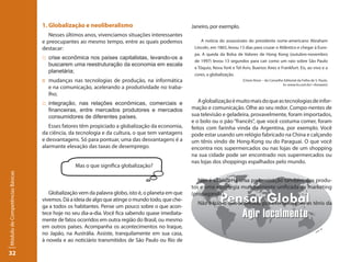1. Globalização e neoliberalismo                                 Janeiro, por exemplo.
                                    Nesses últimos anos, vivenciamos situações interessantes
                                 e preocupantes ao mesmo tempo, entre as quais podemos                 A notícia do assassinato do presidente norte-americano Abraham
                                 destacar:                                                         Lincoln, em 1865, levou 13 dias para cruzar o Atlântico e chegar à Euro-
                                                                                                   pa. A queda da Bolsa de Valores de Hong Kong (outubro-novembro
                                 :: crise econômica nos países capitalistas, levando-os a
                                                                                                   de 1997) levou 13 segundos para cair como um raio sobre São Paulo
                                    buscarem uma reestruturação da economia em escala
                                                                                                   e Tóquio, Nova York e Tel-Aviv, Buenos Aires e Frankfurt. Eis, ao vivo e a
                                    planetária;
                                                                                                   cores, a globalização.
                                 :: mudanças nas tecnologias de produção, na informática                                     (Clovis Rossi – do Conselho Editorial da Folha de S. Paulo.
                                                                                                                                                        In: www.iis.com.br/~rbsoares)
                                    e na comunicação, acelerando a produtividade no traba-
                                    lho;
                                 :: integração, nas relações econômicas, comerciais e                A globalização é muito mais do que as tecnologias de infor-
                                    financeiras, entre mercados produtores e mercados             mação e comunicação. Olhe ao seu redor. Compo-nentes de
                                    consumidores de diferentes países.                            sua televisão e geladeira, provavelmente, foram importados,
                                                                                                  e o bolo ou o pão “francês”, que você costuma comer, foram
                                    Esses fatores têm propiciado a globalização da economia,      feitos com farinha vinda da Argentina, por exemplo. Você
                                 da ciência, da tecnologia e da cultura, o que tem vantagens      pode estar usando um relógio fabricado na China e calçando
                                 e desvantagens. Só para pontuar, uma das desvantagens é a        um tênis vindo de Hong-Kong ou do Paraguai. O que você
                                 alarmante elevação das taxas de desemprego.                      encontra nos supermercados ou nas lojas de um shopping
                                                                                                  na sua cidade pode ser encontrado nos supermercados ou
                                                                                                  nas lojas dos shoppings espalhados pelo mundo.
                                               Mas o que significa globalização?
Módulo de Competências Básicas




                                                                                                     Não é só isso. Há uma padronização também dos produ-
                                                                                                  tos e uma estratégia mundialmente unificada de marketing
                                    Globalização vem da palavra globo, isto é, o planeta em que   (propaganda).
                                 vivemos. Dá a ideia de algo que atinge o mundo todo, que che-
                                                                                                    Não é isso o que acontece, por exemplo, com os tênis da
                                 ga a todos os habitantes. Pense um pouco sobre o que acon-
                                 tece hoje no seu dia-a-dia. Você fica sabendo quase imediata-
                                 mente de fatos ocorridos em outra região do Brasil, ou mesmo
                                 em outros países. Acompanha os acontecimentos no Iraque,
                                 no Japão, na Austrália. Assiste, tranquilamente em sua casa,
                                 à novela e ao noticiário transmitidos de São Paulo ou Rio de

32
 