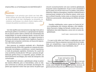 empresa Nike, ou os hambúrgueres da rede McDonald´s?             crescem economicamente com esse comércio globalizado,
                                                                 enquanto outros empobrecem. O que se tem constatado é
                                                                 que os países ricos ficam mais ricos e os pobres, mais pobres.
 Resumindo:                                                      Indústrias e fábricas estrangeiras, empresas multinacionais e
                                                                 transnacionais instalam-se em diversos países, como acon-
 Globalização é um processo que ocorre nos mais dife-            tece no Brasil, levando, muitas vezes, as empresas nacionais
 rentes campos da nossa vida, fazendo com que os países          à falência e provocando o desemprego de milhões de traba-
 se tornem cada vez mais interligados na economia, no            lhadores.
 comércio, nas finanças e na cultura. Assim, implica unifor-
 mização de padrões econômicos e culturais.
                                                                     Grandes mobilizações, como a greve na Coreia do Sul
                                                                  e as mobilizações dos mineiros alemães e dos trabalha-
                                                                  dores franceses e belgas da Renault, revelam que os tra-
   Isso não significa que esse processo seja algo novo, pois a    balhadores não estão dispostos a arcar com os custos da
dominação política e econômica e a apropriação de riquezas        globalização.
de uns poucos países sobre os demais são características da                               (Luiz R. Lopes – www.iis.com.br/~rbsoares)
modernidade, no mundo ocidental, desde o século XV. Você
se lembra das grandes navegações, das viagens terrestres e
marítimas de países da Europa, como Inglaterra, Espanha e
Portugal, para conquistas comerciais, em busca de especia-          E o que se diz sobre isso? Qual é a explicação que você
rias e de metais preciosos?                                      costuma ouvir? Que as empresas nacionais têm de se moder-
                                                                 nizar, ser competitivas, e que os trabalhadores têm de se
   Esse processo se manteve acanhado até a Revolução             requalificar, desenvolver novas habilidades, não é?
Industrial (séculos XVIII e XIX), quando um conjunto de trans-




                                                                                                                                       Políticas para a educação básica
formações tecnológicas, econômicas e sociais impulsionou
o modo de produção capitalista. Entretanto, foi a partir da
crise econômica da década de 1970 que o processo de glo-
balização ganhou força e se expandiu, graças, também, ao
desenvolvimento tecnológico, dos meios de transporte e de
comunicação.                                                                        O que você pensa sobre
                                                                               isso? Concorda com essas
  Mas preste bem atenção: a globalização atinge os países          Essa novaconsiderações?que está em processo e tem por
                                                                             ordem global
de maneira diferente, pois os intercâmbios, como as rela-        base o poder econômico, em vez do político, desloca a dis-
ções comerciais ou culturais, por exemplo, são desiguais. Há     cussão sobre relações de poder para questões técnicas, de
países que exportam muito mais que outros; há países que         gerenciamento eficaz de recursos humanos e financeiros.
                                                                                                                                       33
 