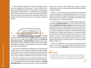 É uma discussão baseada no discurso neoliberal, ado-          aquilo que estava em falta, oferecendo o que as pessoas
                                 tado por organismos internacionais – como o Banco Mun-           necessitavam mais. Isso acabou elevando significativamente
                                 dial, o Fundo Monetário Internacional (FMI) e a Organização      os gastos públicos.
                                 Mundial do Comércio (OMC) – para defenderem a globaliza-            Porém, a crise econômica que se instaurou na década de
                                 ção econômica, financeira e comercial. É importante, então,      1970 e que atingiu o mundo globalizado trouxe como con-
                                 que você entenda esse pensamento neoliberal, pois ele tem        sequência imediata a redução dos gastos nas áreas sociais
                                 levado o Estado a mudar sua postura em relação às políticas      (particularmente na saúde e na educação), além da diminui-
                                 sociais.                                                         ção de postos no mercado de trabalho.
                                                                                                     É nesse contexto que surge a “onda neoliberal”, defenden-
                                                                                                  do a ideia de Estado mínimo, ou, como muitos autores pre-
                                                                                                  ferem, Estado do mal-estar social. A lógica do pensamento
                                                                                                  neoliberal é reduzir os gastos públicos, ou seja, diminuir a
                                                                                                  participação financeira do Estado no fornecimento de servi-
                                                    O que é o neoliberalismo e                    ços sociais. Isso ajudaria a combater o déficit fiscal do Estado,
                                                  o que ele defende em relação social?            possibilitaria a redução de impostos e a consequente eleva-
                                 1.1.    Estado do bem-estar ou do mal-estar
                                               às políticas públicas?                             ção dos índices de investimento privado. Assim, a economia
                                    Com a recuperação da economia pós-guerra (Segunda             voltaria a crescer, novos empregos seriam gerados, a ren-
                                 Guerra Mundial, 1939-1945), foi criado, inicialmente na Ingla-   da do trabalhador seria elevada e, dessa forma, os serviços
                                 terra, um novo modelo de Estado, chamado de Estado do            públicos de assistência social passariam a ser desnecessários.
                                 bem-estar social ou assistencialista, definido como aque-        (PAULA, 1998, p. 53)
                                 le que garante tipos mínimos de renda, alimentação, saúde,
                                                                                                     Por isso, o neoliberalismo, essa nova (“neo”) versão do libe-
                                 habitação e educação a todo cidadão, não como caridade,
Módulo de Competências Básicas




                                                                                                  ralismo, é a favor da não-intervenção do Estado no campo
                                 mas como direito político.
                                                                                                  da economia, dando liberdade à iniciativa privada para cui-
                                    Essa forma de Estado, que rapidamente se espalhou pela
                                 Europa, passou a criar empresas estatais para intervir direta-
                                 mente na economia e no desenvolvimento do país, atuando,         Resumindo:
                                 sobretudo, em áreas nas quais a iniciativa privada não inves-
                                 tia, mas que o Estado considerava de interesse para a nação.     O neoliberalismo defende a não intervenção do Estado na
                                                                                                  condução da economia, nas relações patrão-empregado
                                    Além disso, assumiu como sua a tarefa de cuidar dos seto-     e na oferta de serviços à sociedade, dentre outros pontos.
                                 res “menos privilegiados”, oferecendo serviços de assistên-
                                 cia e de proteção. Por isso, foi chamado também de Estado
                                 previdenciário, pois buscava “prover”, ou seja, providenciar
34
 