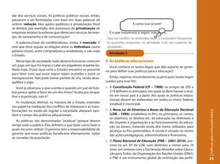 dar dos serviços sociais. As políticas públicas sociais, então,
passaram a ser formuladas com base em duas palavras de
ordem: redução (dos gastos públicos) e privatização. Você                            E como isso ocorre?
se lembra, por exemplo, dos processos de privatização de
empresas estatais brasileiras que ofereciam serviços de ener-       É o que trataremos a seguir, mas antes...
gia, de saneamento e de comunicação?                               Que tal conferir se entendeu bem o conteúdo? Responda
   A palavra-chave do neoliberalismo, então, é mercado. É          às questões propostas na atividade 3 do seu caderno de
este que deve regular as relações entre os indivíduos (outra       atividades.
palavra-chave), entre compradores e vendedores, e não mais
                                                                    Atividade 3
o Estado.
   Nesse tipo de sociedade, tudo deveria funcionar como em        2. As políticas educacionais
um jogo, em que há regras e cabe aos jogadores respeitá-las.        Você conhece os textos legais que dão suporte ao gover-
Nada mais. O juiz (que seria o Estado) encontra-se presente       no para definir suas políticas para a educação?
para fazer com que essas regras sejam acatadas e punir os
transgressores. Não pode tomar partido de uns, senão dese-          Então, vejamos resumidamente os principais textos legais
quilibra o jogo.                                                  usados para esse fim:
   Você já observou o que acontece quando um juiz de fute-        :: A Constituição Federal (CF – 1988): os artigos de 205 a
bol parece apitar a favor de um dos times? Acaba por atrapa-         214 definem os princípios nos quais se deve basear o ensi-
lhar o espetáculo, não é?                                            no em nosso país e a partir dos quais as políticas educa-
                                                                     cionais devem ser elaboradas em todos os níveis: federal,
   As mudanças efetivas na maneira de o Estado entender              estadual e municipal.
seu papel na mediação dos conflitos de interesses e as trans-
formações no modo de regular a sociedade afetaram tam-            :: A Nova Lei de Diretrizes e Bases da Educação Nacional




                                                                                                                                    Políticas para a educação básica
bém o campo das políticas educacionais.                              (LDB – 1996): estabelece os fins, os princípios, os rumos,
                                                                     os objetivos, os direitos etc. da educação (as diretrizes) e
   As políticas são denominadas “públicas” porque devem              diz respeito à organização e ao funcionamento da educa-
atingir todo o público. Elas definem o que fazer, como fazer e       ção (as bases), tratando ainda dos meios utilizados para
quais recursos utilizar. O governo tem a responsabilidade de         alcançar os fins pretendidos. A escola é situada no centro
garantir que essas políticas beneficiem efetivamente todas           das ações pedagógicas, administrativas e financeiras.
as camadas da população.
                                                                  :: O Plano Nacional de Educação (PNE – 2001-2010): pre-
                                                                     visto no art. 87 da LDB, com diretrizes e metas para 10
                                                                     anos, em sintonia com a Declaração Mundial sobre Educa-
                                                                     ção para Todos, da Organização das Nações Unidas (ONU),
                                                                     o PNE é um instrumento global de orientação das políti-        35
 