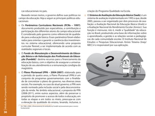 cas educacionais no país.                                                                 criação do Programa Qualidade na Escola.
                                   Baseado nesses textos, o governo define suas políticas no                                 :: O Sistema de Avaliação da Educação Básica (Saeb): é um
                                 campo da educação. Veja a seguir as principais políticas edu-                                  sistema de avaliação implementado em 1995 e que, desde
                                 cacionais:                                                                                     2005, passou a ser organizado por dois processos de ava-
                                 :: Os Parâmetros Curriculares Nacionais (PCNs – 1997):                                         liação: a Avaliação Nacional da Educação Básica (Aneb) e
                                    documento produzido por especialistas, a contribuição e                                     a Avaliação Nacional do Rendimento Escolar (Anresc). Sua
                                    participação dos diferentes atores do campo educacional.                                    função é mensurar, isto é, medir a “qualidade” da educa-
                                    É considerado pelo governo como referencial de qualida-                                     ção no Brasil, produzindo uma base de informações sobre
                                    de para a educação básica. Esses parâmetros foram elabo-                                    o aprendizado, a gestão e as relações sociais e pedagógi-
                                    rados para orientar e garantir a coerência dos investimen-                                  cas de cada comunidade escolar. O Instituto Nacional de
                                    tos no sistema educacional, oferecendo uma proposta                                         Estudos e Pesquisas Educacionais Anísio Teixeira (Inep/
                                    curricular flexível, a ser implementada de acordo com as                                    MEC) é o responsável por sua aplicação.
                                    realidades regionais e locais.
                                 :: O Fundo de Manutenção e Desenvolvimento da Educa-
                                    ção Básica e de Valorização dos Profissionais da Educa-
                                    ção (Fundeb)5: destina recursos para o financiamento da
                                    educação básica, com o objetivo de assegurar a universa-
                                    lização de seu atendimento e a remuneração condigna do
                                    magistério.
                                 :: O Plano Plurianual (PPA – 2004-2007): elaborado para
                                    o período de quatro anos, o Plano Plurianual (PPA) é um
Módulo de Competências Básicas




                                    conjunto de programas governamentais com a finalida-
                                    de de concretizar o plano do governo, nas diversas áreas
                                    sociais. Por exemplo, no caso do atual governo, o PPA vem
                                    sendo norteado pela inclusão social e pela desconcentra-
                                    ção da renda. No âmbito educacional, a proposta do PPA
                                    (2008-2011), entre outros aspectos, além de preservar o
                                    propósito de promover o acesso de todos à educação, em
                                    todas as etapas e em todos os níveis, preocupa-se com
                                    a elevação da qualidade do ensino, levando, inclusive, à
                                 5
                                     De 1996 a 2006, o financiamento foi atribuído ao Fundef, exclusivamente para o ensino
                                     fundamental.

36
 