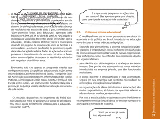 As escolas do seu município                                  E o que esses programas e ações têm
:: O Plano de Desenvolvimento da Educação (PDE 2007-
              participaram dessa avaliação?                               em comum? Eles apontam para qual direção,
   2022): propõe o enfrentamento dos problemas de ren-
            Você conhece os resultados?                                para que tipo de educação e de sociedade?
   dimento, frequência e permanência do aluno na escola.
   Para que esse fim seja alcançado, o PDE estabeleceu um
   sistema de definição de metas, de avaliação e de cobrança
   de resultados nas escolas de todo o país, conhecido por
   “Com-promisso Todos pela Educação”, aprovado pelo            2.1.     Críticas ao sistema educacional
   Decreto nº 6.094, de 24 de abril de 2007. O PDE propõe a       O neoliberalismo, ao se tornar pensamento condutor da
   mobilização social dos diferentes atores envolvidos com a    economia e da política no Brasil, introduziu na educação
   educação – União, estados, Distrito Federal e municípios,    novo discurso e novas práticas pedagógicas.
   atuando em regime de colaboração com as famílias e a
                                                                   Segundo esse pensamento, o sistema educacional públi-
   comunidade – em torno do desafio de promover a quali-
                                                                co brasileiro é “improdutivo”, isto é, ineficiente em sua função
   dade da educação brasileira. Todas as ações educacionais
                                                                de ensinar, pois apresenta altas taxas de evasão e reprovação.
   preveem o investimento de recursos técnicos e finan-
                                                                Essa ineficiência existe, no entender dos neoliberais, devido
   ceiros com o objetivo de superar os resultados educacio-
                                                                aos seguintes fatores:
   nais negativos dos últimos anos.
                                                                :: a escola é incapaz de se organizar e se adequar aos novos
    Entretanto, não são apenas os programas citados que            tempos. Sua gestão não acompanha os novos métodos
configuram o rumo das políticas educacionais. Ações como           introduzidos na empresa privada, que têm funcionado
o Livro Didático, Dinheiro Direto na Escola, Transporte Esco-      muito bem;
lar, Aceleração da Aprendizagem, Informatização das Escolas     :: o corpo docente é desqualificado e está acomodado,
Públicas, Alimentação Escolar, Escola Aberta, Formação pela        seguro em seu emprego, não sentindo necessidade de




                                                                                                                                   Políticas para a educação básica
Escola, entre outras, são instrumentos fundamentais para a         renovação e inovação em seu trabalho;
promoção da justiça social e da democratização da socieda-      :: as organizações de classe (sindicatos e associações) são
de e da escola.                                                    muito corporativistas, só lutam por questões salariais e
                                                                   não aceitam as mudanças necessárias.
    Os recursos disponíveis no orçamento do FNDE são               Por isso, a escola pública é apontada como ineficiente e
 executados por meio de programas e ações de atividades         incompetente em sua função básica de ensinar e preparar o
 fins, isto é, ações diretamente voltadas para a educação,      aluno para o mercado de trabalho.
 constantes do PPA.

                                                                                      Você, por acaso, já ouviu
                                                                                isso alguma vez?                                   37
 