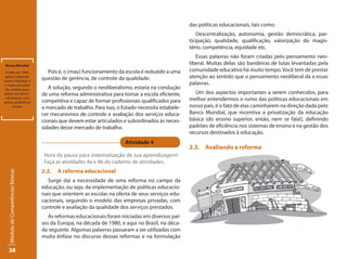 das políticas educacionais, tais como:
                                                                                                        Descentralização, autonomia, gestão democrática, par-
                                                                                                    ticipação, qualidade, qualificação, valorização do magis-
                                                                                                    tério, competência, equidade etc.
                                                                                                       Essas palavras não foram criadas pelo pensamento neo-
Banco Mundial
                                                                                                    liberal. Muitas delas são bandeiras de lutas levantadas pela
 Criado em 1944,                     Pois é, o (mau) funcionamento da escola é reduzido a uma       comunidade educativa há muito tempo. Você tem de prestar
após a Segunda-
                                   questão de gerência, de controle da qualidade.                   atenção ao sentido que o pensamento neoliberal dá a essas
Guerra Mundial, é
o maior provedor                                                                                    palavras.
 de créditos para                     A solução, segundo o neoliberalismo, estaria na condução
países em desen-                   de uma reforma administrativa para tornar a escola eficiente,       Um dos aspectos importantes a serem conhecidos, para
volvimento, com
graves problemas                   competitiva e capaz de formar profissionais qualificados para    melhor entendermos o rumo das políticas educacionais em
      sociais.                     o mercado de trabalho. Para isso, o Estado necessita estabele-   nosso país, é o fato de elas caminharem na direção dada pelo
                                   cer mecanismos de controle e avaliação dos serviços educa-       Banco Mundial, que incentiva a privatização da educação
                                   cionais que devem estar articulados e subordinados às neces-     básica (do ensino superior, então, nem se fala!), definindo
                                   sidades desse mercado de trabalho.                               padrões de eficiência nos sistemas de ensino e na gestão dos
                                                                                                    recursos destinados à educação.
                                                                        Atividade 4
                                                                                                    2.3. Avaliando a reforma
                                    Hora da pausa para sistematização de sua aprendizagem!
                                    Faça as atividades 4a e 4b do caderno de atividades.
                                   2.2.   A reforma educacional
  Módulo de Competências Básicas




                                     Surge daí a necessidade de uma reforma no campo da
                                   educação, ou seja, da implementação de políticas educacio-
                                   nais que orientem as escolas na oferta de seus serviços edu-
                                   cacionais, seguindo o modelo das empresas privadas, com
                                   controle e avaliação da qualidade dos serviços prestados.
                                      As reformas educacionais foram iniciadas em diversos paí-
                                   ses da Europa, na década de 1980, e aqui no Brasil, na déca-
                                   da seguinte. Algumas palavras passaram a ser utilizadas com
                                   muita ênfase no discurso dessas reformas e na formulação

  38
 