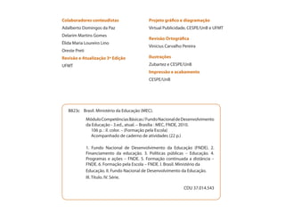 Colaboradores conteudistas                   Projeto gráfico e diagramação
Adalberto Domingos da Paz                    Virtual Publicidade, CESPE/UnB e UFMT
Delarim Martins Gomes
                                             Revisão Ortográfica
Élida Maria Loureiro Lino
                                             Vinícius Carvalho Pereira
Oreste Preti
Revisão e Atualização 3ª Edição              Ilustrações
UFMT                                         Zubartez e CESPE/UnB
                                             Impressão e acabamento
                                             CESPE/UnB




   B823c Brasil. Ministério da Educação (MEC).
               Módulo Competências Básicas / Fundo Nacional de Desenvolvimento
               da Educação - 3.ed., atual. – Brasília : MEC, FNDE, 2010.
                 106 p. : il. color. – (Formação pela Escola)
                 Acompanhado de caderno de atividades (22 p.)

               1. Fundo Nacional de Desenvolvimento da Educação (FNDE). 2.
               Financiamento da educação. 3. Políticas públicas – Educação. 4.
               Programas e ações – FNDE. 5. Formação continuada a distância –
               FNDE. 6. Formação pela Escola – FNDE. I. Brasil. Ministério da
               Educação. II. Fundo Nacional de Desenvolvimento da Educação.
               III. Título. IV. Série.

                                                               CDU 37.014.543
 