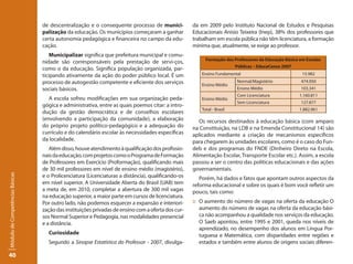 de descentralização e o consequente processo de munici-            da em 2009 pelo Instituto Nacional de Estudos e Pesquisas
                                 palização da educação. Os municípios começaram a ganhar            Educacionais Anísio Teixeira (Inep), 38% dos professores que
                                 certa autonomia pedagógica e financeira no campo da edu-           trabalham em escola pública não têm licenciatura, a formação
                                 cação.                                                             mínima que, atualmente, se exige ao professor.
                                     Municipalizar significa que prefeitura municipal e comu-
                                                                                                          Formação dos Professores da Educação Básica em Escolas
                                 nidade são corresponsáveis pela prestação de servi-ços,
                                                                                                                       Públicas – EducaCenso 2007
                                 como o da educação. Significa população organizada, par-
                                 ticipando ativamente da ação do poder público local. É um              Ensino Fundamental                             15.982
                                 processo de autogestão competente e eficiente dos serviços                              Normal/Magistério            474.950
                                                                                                        Ensino Médio
                                 sociais básicos.                                                                        Ensino Médio                 103.341
                                                                                                                         Com Licenciatura             1.160.811
                                    A escola sofreu modificações em sua organização peda-               Ensino Médio
                                                                                                                         Sem Licenciatura             127.877
                                 gógica e administrativa, entre as quais poemos citar: a intro-
                                                                                                        Total - Brasil                                1.882.961
                                 dução da gestão democrática e de conselhos escolares
                                 (envolvendo a participação da comunidade), a elaboração               Os recursos destinados à educação básica (com amparo
                                 do próprio projeto político-pedagógico e a adequação do            na Constituição, na LDB e na Emenda Constitucional 14) são
                                 currículo e do calendário escolar às necessidades específicas      aplicados mediante a criação de mecanismos específicos
                                 da localidade.                                                     para chegarem às unidades escolares, como é o caso do Fun-
                                    Além disso, houve atendimento à qualificação dos profissio-     deb e dos programas do FNDE (Dinheiro Direto na Escola,
                                 nais da educação, com projetos como o Programa de Formação         Alimentação Escolar, Transporte Escolar etc.). Assim, a escola
                                 de Professores em Exercício (Proformação), qualificando mais       passou a ser o centro das políticas educacionais e das ações
                                 de 30 mil professores em nível de ensino médio (magistério),       governamentais.
Módulo de Competências Básicas




                                 e o Prolicenciatura (Licenciaturas a distância), qualificando-os      Porém, há dados e fatos que apontam outros aspectos da
                                 em nível superior. A Universidade Aberta do Brasil (UAB) tem       reforma educacional e sobre os quais é bom você refletir um
                                 a meta de, em 2010, completar a abertura de 300 mil vagas          pouco, tais como:
                                 na educação superior, a maior parte em cursos de licenciatura.
                                 Por outro lado, não podemos esquecer a expansão e interiori-       :: O aumento do número de vagas na oferta da educação O
                                 zação das instituições privadas de ensino com a oferta dos cur-       aumento do número de vagas na oferta da educação bási-
                                 sos Normal Superior e Pedagogia, nas modalidades presencial           ca não acompanhou a qualidade nos serviços da educação.
                                 e a distância.                                                        O Saeb apontou, entre 1995 e 2001, queda nos níveis de
                                                                                                       aprendizado, no desempenho dos alunos em Língua Por-
                                   Curiosidade                                                         tuguesa e Matemática, com disparidades entre regiões e
                                   Segundo a Sinopse Estatística do Professor - 2007, divulga-         estados e também entre alunos de origens sociais diferen-

40
 