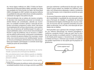 tes. Houve ligeira melhoria em 2003. O Índice de Desen-         para que realmente o profissional da educação seja valo-
  volvimento da Educação Básica (Ideb), calculado com base        rizado e possa realizar seu trabalho em melhores condi-
  nos resultados do Censo Escolar, do Saeb e da Prova Brasil      ções, com infraestrutura adequada e salários condizentes
  (2005) e divulgado em 2007, também não aponta melhoria          com sua formação e com a importância social de sua ação
  na qualidade da educação oferecida às camadas populares,        educativa.
  sobretudo nas regiões mais pobres do país.                    :: Os recursos financeiros ainda são insuficientes para aten-
:: A descentralização não se realizou de maneira completa.         der à quantidade e à qualidade de uma educação voltada
   As decisões mais importantes costumam ser tomadas no            para a formação de cidadãos. A qualidade da educação
   âmbito federal, são centralizadas, cabendo aos municí-          está diretamente ligada à distribuição dos recursos mate-
   pios e às unidades escolares apenas a execução de pro-          riais. Os recursos não são a garantia automática de quali-
   postas curriculares, programas e ações. Assim, não houve        dade na educação, mas, sem eles, uma educação de qua-
   municipalização dos serviços educacionais, como preten-         lidade não se viabiliza.
   dido, mas um processo de “prefeiturização”. As ações e as       Você percebeu que o governo não conseguiu implemen-
   responsabilidades sobre o ensino foram descentralizadas,     tar sua “reforma educacional” de maneira homogênea e
   ficaram a cargo da prefeitura, mas os recursos e a defini-   conforme a proposta inicial? E sabe por quê? Você se lem-
   ção de políticas educacionais continuaram centralizados,     bra do que estudou na unidade anterior? A própria estrutu-
   sob o controle do governo federal. No município, muitas      ra do Estado prevê espaços e mecanismos de contradições
   vezes, esse mesmo processo de “prefeiturização” aconte-      e embates de forças e interesses que resultam em políticas
   ce. Há uma centralização administrativa (nas mãos do pre-    que podem representar ou não aquilo que foi proposto ori-
   feito) que impede a participação e o controle social orga-   ginalmente.
   nizado por parte da comunidade.

                                                                                    Como superar isso?
 Fique atento!




                                                                                                                                Políticas para a educação básica
 Democracia e descentralização são duas faces da mesma
 moeda: o processo de construção da cidadania.
 Pois uma democracia é real e efetiva quando os cidadãos
 participam das decisões que dizem respeito à sua vida
 pessoal e coletiva.
  Por isso, uma verdadeira “municipalização” exige gestão
  democrática.
:: A falta de valorização do professor ainda está presente na     Atividade 4c
   sociedade brasileira. Existe um longo caminho a percorrer
                                                                                                                                41
 