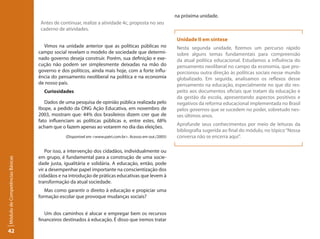 na próxima unidade.
                                  Antes de continuar, realize a atividade 4c, proposta no seu
                                  caderno de atividades.

                                                                                                         Unidade II em síntese
                                   Vimos na unidade anterior que as políticas públicas no                Nesta segunda unidade, fizemos um percurso rápido
                                 campo social revelam o modelo de sociedade que determi-                 sobre alguns temas fundamentais para compreensão
                                 nado governo deseja construir. Porém, sua definição e exe-              da atual política educacional. Estudamos a influência do
                                 cução não podem ser simplesmente deixadas na mão do                     pensamento neoliberal no campo da economia, que pro-
                                 governo e dos políticos, ainda mais hoje, com a forte influ-            porcionou outra direção às políticas sociais nesse mundo
                                 ência do pensamento neoliberal na política e na economia                globalizado. Em seguida, analisamos os reflexos desse
                                 de nosso país.                                                          pensamento na educação, especialmente no que diz res-
                                   Curiosidades                                                          peito aos documentos oficiais que tratam da educação e
                                                                                                         da gestão da escola, apresentando aspectos positivos e
                                    Dados de uma pesquisa de opinião pública realizada pelo              negativos da reforma educacional implementada no Brasil
                                 Ibope, a pedido da ONG Ação Educativa, em novembro de                   pelos governos que se sucedem no poder, sobretudo nes-
                                 2003, mostram que: 44% dos brasileiros dizem crer que de                ses últimos anos.
                                 fato influenciam as políticas públicas e, entre estes, 68%
                                                                                                         Aprofunde seus conhecimentos por meio de leituras da
                                 acham que o fazem apenas ao votarem no dia das eleições.
                                                                                                         bibliografia sugerida ao final do módulo, no tópico “Nossa
                                              (Disponível em <www.patri.com.br>. Acesso em out./2005)    conversa não se encerra aqui”.

                                    Por isso, a intervenção dos cidadãos, individualmente ou
                                 em grupo, é fundamental para a construção de uma socie-
Módulo de Competências Básicas




                                 dade justa, igualitária e solidária. A educação, então, pode
                                 vir a desempenhar papel importante na conscientização dos
                                 cidadãos e na introdução de práticas educativas que levem à
                                 transformação da atual sociedade.
                                    Mas como garantir o direito à educação e propiciar uma
                                 formação escolar que provoque mudanças sociais?


                                    Um dos caminhos é alocar e empregar bem os recursos
                                 financeiros destinados à educação. É disso que iremos tratar

42
 