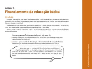 Unidade III

Financiamento da educação básica
Introdução
   O Estado, para realizar suas políticas no campo social e, no caso específico, na área da educação, dis-
ponibiliza recursos financeiros para manutenção e desenvolvimento do sistema educacional nos níveis
federal, estadual e municipal.
   Daí a importância de você saber quantos são os recursos e como chegam à sua região e ao seu muni-
cípio, para que crianças, jovens e adultos possam ter acesso à educação.
  Por isso, nesta unidade, trataremos sobre o financiamento da educação, especificamente no âmbito
da educação básica.

            Esperamos que, ao final desta unidade, você seja capaz de:
         :: identificar a legislação que garante recursos financeiros para a educação e o mon-
            tante definido por essas leis;
         :: explicar o que é o Fundo de Manutenção e Desenvolvimento da Educação Básica e
            de Valorização dos Profissionais da Educação (Fundeb) e definir a sua função.




                                                                                                             Financiamento da educação básica
                         Você sabe qual é o montante de dinheiro que seu município tem à
                 disposição para aplicar na educação, e o quanto desses recursos é investido?
            Você sabe de onde vêm e como são arrecadados e contabilizados tais valores?
           Será que os investimentos são suficientes para a oferta de uma educação de qua-
           lidade?




                                                                                                             45
 