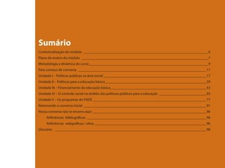 Sumário
Contextualização do módulo _____________________________________________________________________ 6
Plano de ensino do módulo ______________________________________________________________________ 7
Metodologia e dinâmica do curso __________________________________________________________________ 9
Para começo de conversa _______________________________________________________________________11
Unidade I – Políticas públicas na área social _________________________________________________________17
Unidade II – Políticas para a educação básica ________________________________________________________29
Unidade III – Financiamento da educação básica _____________________________________________________43
Unidade IV – O controle social no âmbito das políticas públicas para a educação __________________________65
Unidade V – Os programas do FNDE _______________________________________________________________77
Retomando a conversa inicial ____________________________________________________________________91
Nossa conversa não se encerra aqui _______________________________________________________________96
     Referências bibliográficas __________________________________________________________________96
     Referências webgráficas / sítios ______________________________________________________________96
Glossário ____________________________________________________________________________________98
 