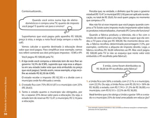 Contextualizando...                                                Perceba que, na verdade, o dinheiro que foi para o governo
                                                                                                   estadual (R$ 15,47 ) e municipal (R$ 5,16) para ser aplicado na edu-
                                                                                                   cação, no total de R$ 20,63, foi você quem pagou no momento
                                            Quando você entra numa loja de eletro-                 que comprou a TV.
                                       domésticos e compra uma TV, quanto de imposto
                                                                                                      Mas não foi só esse imposto que você pagou quando com-
                                    você paga? E quanto vai para o ensino?
                                                                                                   prou a TV. Existe outro imposto muito importante sobre todos
                                                                                                   os produtos industrializados, chamado IPI. Como ele funciona?
                                                                                                      Quando a fábrica produziu a televisão, ela o fez com o
                                    Suponhamos que você pagou pelo aparelho R$ 500,00,
                                                                                                   intuito de vendê-la para uma loja. Vamos supor que ela ven-
                                 preço à vista, e exigiu a nota fiscal (exija sempre a nota fis-
                                                                                                   deu a TV para a loja por R$ 300,00. No momento dessa ven-
                                 cal!).
                                                                                                   da, a fábrica recolheu determinada porcentagem (12%, por
                                    Vamos calcular a quantia destinada à educação desse            exemplo), conforme a alíquota de imposto devido. Logo, a
                                 valor que você pagou. Para simplificar esse exemplo, vamos        fábrica recolheu R$ 36,00 referentes ao IPI. Mas você pagou
                                 nos referir somente aos dois principais impostos - ICMS e IPI:    R$ 500,00 pela TV (e não se esqueça que neste valor está
                                   Você pagou R$ 500,00 pela TV.                                   embutido o IPI recolhido pela fábrica!).
                                 1. A loja onde você comprou a televisão tem de reco lher ao
                                    governo 16,5% de ICMS, supondo que seja essa a alíquo-
                                                                                                                        E então, como foram distribuídos os
                                    ta em seu estado (valor este que está embutido no preço
                                                                                                                  R$ 36,00 de IPI recolhidos pela fábrica?
                                    que você pagou). Sendo assim, nesse exemplo, a loja reco-
                                    lhe ao estado R$ 82,50 de ICMS.
                                   O estado recebe o imposto (R$ 82,50) e o divide com o
Módulo de Competências Básicas




                                   município onde foi efetuada a venda.                            1. a União fica com 56%; o estado, com 21,5 %; e o município,
                                 2. O estado fica com 75% (R$ 61,87) e o município com 25%            com 22,5%. Ou seja, a União ficou com R$ 20,16 (= 56% de
                                    (R$ 20,63).                                                       R$ 36,00); o estado, com R$ 7,74 (= 21,5% de R$ 36,00); e o
                                                                                                      município, com R$ 8,10 (= 22,5% de R$ 36,00).
                                 3. Tanto o estado quanto o município são obrigados, por
                                    lei, a separar 25% desse valor para a educação. Ou seja, o          Você lembra que a lei obriga a União a gastar 18% e o esta-
                                    estado tem de reservar R$ 15,47; o município, R$ 5,16 para          do e o município 25% do total arrecadado em educa-ção?
                                    a educação.

                                                                                                   0
                                                                                                       Esse exemplo é apenas ilustrativo e não considera as diversas exceções e compensações
                                                                                                       previstas em leis específicas.


50
 