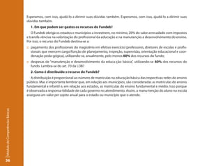Esperamos, com isso, ajudá-lo a dirimir suas dúvidas também. Esperamos, com isso, ajudá-lo a dirimir suas
                                 dúvidas também.
                                   1. Em que podem ser gastos os recursos do Fundeb?
                                    O Fundeb obriga os estados e municípios a investirem, no mínimo, 20% do valor arrecadado com impostos
                                 e transfe-rências na valorização do profissional da educação e na manutenção e desenvolvimento do ensino.
                                 Por isso, o recurso do Fundeb destina-se a:
                                 :: pagamento dos profissionais do magistério em efetivo exercício (professores, diretores de escolas e profis-
                                    sionais que exercem cargo/função de planejamento, inspeção, supervisão, orientação educacional e coor-
                                    denação peda-gógica), utilizando-se, anualmente, pelo menos 60% dos recursos do fundo;
                                 :: despesas de “manutenção e desenvolvimento da educa-ção básica”, utilizando-se 40% dos recursos do
                                    fundo. Lembra-se do art. 70 da LDB?
                                   2. Como é distribuído o recurso do Fundeb?
                                    A distribuição é proporcional ao número de matrículas na educação básica das respectivas redes do ensino
                                 público. Mas é importante lembrar que, em relação aos municípios, são consideradas as matrículas do ensino
                                 fundamental e infantil e, em relação aos estados, as matrículas do ensino fundamental e médio. Isso porque
                                 é observada a responsa-bilidade de cada governo no atendimento. Assim, a manu-tenção do aluno na escola
                                 assegura um valor per capita anual para o estado ou município que o atende.
Módulo de Competências Básicas




56
 
