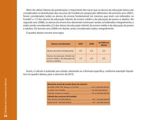 Além de utilizar fatores de ponderação, é importante des-tacar que os alunos da educação básica são
                                 considerados na distribuição dos recursos do Fundeb em proporções diferentes. No primeiro ano (2007),
                                 foram considerados todos os alunos do ensino fundamental (os mesmos que eram con-siderados no
                                 Fundef ) e 1/3 dos alunos da educação infantil, do ensino médio e da educação de jovens e adultos. No
                                 segundo ano (2008), os alunos do ensino fun-damental continuam sendo considerados integralmente, e
                                 estão sendo considerados 2/3 dos alunos da educação infantil, do ensino médio e da educação de jovens
                                 e adultos. Do terceiro ano (2009) em diante, serão considerados todos, integralmente.
                                   O quadro abaixo resume essa regra.


                                                                                                                                        de 2009 em
                                                             Alunos considerados                        2007             2008
                                                                                                                                          diante

                                                      Alunos do ensino fundamental                       3/3               3/3                3/3

                                                      Alunos da educação infantil, do
                                                      ensino médio e da educação de                      1/3               2/3                3/3
                                                      jovens e adultos




                                    Assim, o cálculo é realizado por estado, adotando-se a fórmula específica, conforme exemplo hipoté-
                                 tico no quadro abaixo, para o exercício de 2010.
Módulo de Competências Básicas




                                                       Montante anual da receita (base de cálculo):
                                                       do ICMS, FPM, FPE, IPIexp e LC 87/96 .......................... = R$ 5.300.000.000,00
                                                       do IPVA, ITR e ITCMD .......................................................... = R$ 950.000.000,00
                                                       Total da receita no estado ................................................ = R$ 6.250.000.000,00
                                                       Cálculo dos recursos do Fundeb:
                                                       20% de R$ 6.250.000.000,00................................................ = R$ 1.250.000.000,00
                                                       6,66% de R$ 450.000.000,00 ............................................. = R$ 1.250.000.000,00




58
 