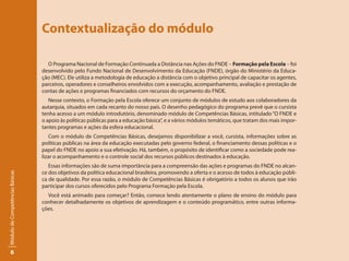 Contextualização do módulo

                                   O Programa Nacional de Formação Continuada a Distância nas Ações do FNDE – Formação pela Escola – foi
                                 desenvolvido pelo Fundo Nacional de Desenvolvimento da Educação (FNDE), órgão do Ministério da Educa-
                                 ção (MEC). Ele utiliza a metodologia de educação a distância com o objetivo principal de capacitar os agentes,
                                 parceiros, operadores e conselheiros envolvidos com a execução, acompanhamento, avaliação e prestação de
                                 contas de ações e programas financiados com recursos do orçamento do FNDE.
                                    Nesse contexto, o Formação pela Escola oferece um conjunto de módulos de estudo aos colaboradores da
                                 autarquia, situados em cada recanto do nosso país. O desenho pedagógico do programa prevê que o cursista
                                 tenha acesso a um módulo introdutório, denominado módulo de Competências Básicas, intitulado “O FNDE e
                                 o apoio às políticas públicas para a educação básica”, e a vários módulos temáticos, que tratam dos mais impor-
                                 tantes programas e ações da esfera educacional.
                                    Com o módulo de Competências Básicas, desejamos disponibilizar a você, cursista, informações sobre as
                                 políticas públicas na área da educação executadas pelo governo federal, o financiamento dessas políticas e o
                                 papel do FNDE no apoio a sua efetivação. Há, também, o propósito de identificar como a sociedade pode rea-
                                 lizar o acompanhamento e o controle social dos recursos públicos destinados à educação.
                                    Essas informações são de suma importância para a compreensão das ações e programas do FNDE no alcan-
                                 ce dos objetivos da política educacional brasileira, promovendo a oferta e o acesso de todos à educação públi-
Módulo de Competências Básicas




                                 ca de qualidade. Por essa razão, o módulo de Competências Básicas é obrigatório a todos os alunos que irão
                                 participar dos cursos oferecidos pelo Programa Formação pela Escola.
                                   Você está animado para começar? Então, comece lendo atentamente o plano de ensino do módulo para
                                 conhecer detalhadamente os objetivos de aprendizagem e o conteúdo programático, entre outras informa-
                                 ções.




       6
 