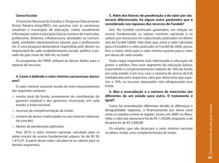 Censo Escolar                                                    5. Além dos fatores de ponderação e do valor por alu-
   O Instituto Nacional de Estudos e Pesquisas Educacionais      no/ano diferenciado, há algum outro parâmetro que é
Anísio Teixeira (Inep/MEC), em parceria com as secretarias       considerado nos repasses dos recursos do Fundeb?
estaduais e municipais de educação, coleta anualmente               Sim. No Fundeb continuam garantidos, em relação ao
informações sobre a educação básica: número de matrículas,       ensino fundamental, os valores mínimos nacionais e os
professores, diretores, infraestrutura, atividades na comuni-    valores por aluno/ano em cada estado, praticados no último
dade, entidades representativas (alunos, pais e professores)     ano do Fundef (2006). Vale dizer que, entre o valor calculado
etc. É uma pesquisa declaratória respondida pelo diretor ou      para o Fundeb e o valor praticado no Fundef de 2006, preva-
responsável de cada estabelecimento escolar, público e pri-      lece o maior, tanto para o valor mínimo quanto para o valor
vado do país (mais de 200 mil, no total).                        por aluno de cada estado.
   Os programas do FNDE utilizam-se desses dados para o             Outra regra importante está relacionada à educação de
repasse de recursos.                                             jovens e adultos. Para esse segmento da educação básica,
                                                                 é permitido o comprometimento máximo de 10% do fundo
                                                                 em cada estado. Com isso, caso o número de alunos da EJA
  4. Como é definido o valor mínimo nacional por aluno/          multiplicado pelo respectivo valor por aluno/ano seja supe-
ano?                                                             rior a 10%, os recursos repassados não ultrapassarão esse
  O valor mínimo nacional resulta do inter-relacionamento        limite.
das seguintes variáveis:                                            6. Mas a arrecadação e o número de matrículas são
:: receita total do fundo, proveniente da contribuição do        diferentes de um estado para outro. O tratamento é
   governo estadual e dos governos municipais, em cada           igual?
   estado, e total nacional;                                       Como há arrecadações diferentes devido às diferenças e




                                                                                                                                 Financiamento da educação básica
:: recursos da complementação da União;                          desigualdades regionais, o financiamento por aluno varia
                                                                 entre os estados e entre as regiões. Assim, em 2009, no Mara-
:: número de alunos matriculados no ano anterior (observa-
                                                                 nhão o valor por aluno/ano foi de R$ 1.350,09, enquanto o de
   da a escala);
                                                                 Roraima foi de R$ 2.890,08.
:: fatores de ponderação aplicáveis.
                                                                    Os estados que não alcançam o valor mínimo nacional
   Para 2010, o valor mínimo nacional, calculado para as         recebem, então, uma complementação da União.
séries iniciais do ensino fundamental urbano, foi de R$ R$
1.415,97. A partir desse valor, calculam-se os valores para os
demais segmentos.


                                                                                                                                 61
 