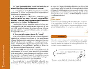 7. E o que acontece quando o valor por aluno/ano no           de vigência, o objetivo é atender 46 milhões de alunos, com
                                 estado for maior do que o valor mínimo nacional?                investimentos públicos anuais da ordem de R$ 65,2 bilhões,
                                    Se o per capita do estado for maior, prevalece esse valor,   dos quais R$ 6,5 bilhões são provenientes da União, respon-
                                 ou seja, em tal estado, não haverá necessidade de recursos      sável também por complementar os recursos quando o valor
                                 federais para complementação.                                   anual por aluno, nos estados e no Distrito Federal, não alcan-
                                                                                                 çar o mínimo nacional.
                                   8. Você sabe qual é o valor mínimo estabelecido para
                                 este ano? E qual é o “valor” por aluno em seu estado?            Fique atento!
                                 Ademais, sabe se a sua prefeitura recebe mensalmente
                                 esse recurso do Fundeb? Qual é a quantia?                        O dinheiro do Fundeb é significativo. Para 2010, a previsão
                                                                                                  é de que o fundo contará com R$ 91.405.234.380,23, sen-
                                    É importante que você se informe sobre os recursos des-       do R$ 83,095 bilhões da contribuição de estados e municí-
                                 tinados à educação que chegam ao seu município. No sítio         pios e R$ 8,309 bilhões de complementação federal.
                                 do FNDE, www.fnde.gov.br, são disponibilizadas informa-
                                 ções sobre todos os repasses realizados a todos os estados e
                                 municípios brasileiros.
                                   9. Como são aplicados os recursos do Fundeb?
                                    Os recursos do fundo devem ser aplicados nos segmentos                  Atividade 6
                                 da educação básica que competem ao ente governamen-
                                 tal atuar. Ou seja, os municípios devem aplicá-los no ensino     Hora de ir novamente ao caderno de atividades para testar
                                 infantil e fundamental; os estados, no ensino fundamental e      o seu aprendizado! Realize as atividades 6a, 6b, 6c e 6d. Em
                                 médio. No Distrito Federal, por ser o responsável por todos      seguida, retome seu caderno de estudo para concluir esta
                                 os segmentos da educação básica, a aplicação alcança os          unidade e rumar para a próxima.
Módulo de Competências Básicas




                                 três segmentos (infantil, fundamental e médio).
                                    Pelo menos 60% dos recursos do Fundeb, inclusive os de
                                 complementação da União, serão destinados ao pagamen-                          E como ocorre o controle social sobre
                                 to da remuneração dos profissionais do magistério em efe-                 esses recursos?
                                 tivo exercício na educação básica. O restante dos recursos
                                 será utilizado em outras despesas relativas à manutenção e
                                 desenvolvimento do ensino na educação básica.
                                                                                                   É esse o nosso objeto de estudo da unidade IV.
                                   Com duração de 14 anos (2007-2020), o Fundeb será
                                 implantado de forma gradativa. Até chegar ao quarto ano

62
 