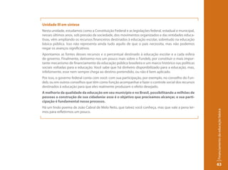 Unidade III em síntese
Nesta unidade, estudamos como a Constituição Federal e as legislações federal, estadual e municipal,
nesses últimos anos, sob pressão da sociedade, dos movimentos organizados e das entidades educa-
tivas, vêm ampliando os recursos financeiros destinados à educação escolar, sobretudo na educação
básica pública. Isso não representa ainda tudo aquilo de que o país necessita, mas não podemos
negar os avanços significativos.
Apontamos as fontes desses recursos e o percentual destinado à educação escolar e a cada esfera
de governo. Finalmente, detivemo-nos um pouco mais sobre o Fundeb, por constituir o mais impor-
tante mecanismo de financiamento da educação pública brasileira e um marco histórico nas políticas
sociais voltadas para a educação. Você sabe que há dinheiro disponibilizado para a educação, mas,
infelizmente, esse nem sempre chega ao destino pretendido, ou não é bem aplicado.
Por isso, o governo federal conta com você: com sua participação, por exemplo, no conselho do Fun-
deb, ou em outros conselhos que têm como função acompanhar e fazer o controle social dos recursos
destinados à educação para que eles realmente produzam o efeito desejado.
A melhoria da qualidade da educação em seu município e no Brasil, possibilitando a milhões de
pessoas a construção de sua cidadania: esse é o objetivo que precisamos alcançar, e sua parti-
cipação é fundamental nesse processo.
Há um lindo poema de João Cabral de Melo Neto, que talvez você conheça, mas que vale a pena ler-




                                                                                                       Financiamento da educação básica
mos para refletirmos um pouco.




                                                                                                       63
 
