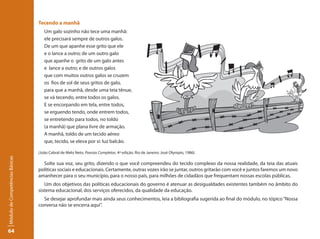 Tecendo a manhã
                                    Um galo sozinho não tece uma manhã:
                                    ele precisará sempre de outros galos.
                                    De um que apanhe esse grito que ele
                                    e o lance a outro; de um outro galo
                                    que apanhe o grito de um galo antes
                                    e lance a outro; e de outros galos
                                    que com muitos outros galos se cruzem
                                    os fios de sol de seus gritos de galo,
                                    para que a manhã, desde uma teia tênue,
                                    se vá tecendo, entre todos os galos.
                                    E se encorpando em tela, entre todos,
                                    se erguendo tendo, onde entrem todos,
                                    se entretendo para todos, no toldo
                                    (a manhã) que plana livre de armação.
                                    A manhã, toldo de um tecido aéreo
                                    que, tecido, se eleva por si: luz balcão.

                                 (João Cabral de Melo Neto. Poesias Completas. 4ª edição. Rio de Janeiro: José Olympio, 1986).
Módulo de Competências Básicas




                                   Solte sua voz, seu grito, dizendo o que você compreendeu do tecido complexo da nossa realidade, da teia das atuais
                                 políticas sociais e educacionais. Certamente, outras vozes irão se juntar, outros gritarão com você e juntos faremos um novo
                                 amanhecer para o seu município, para o nosso país, para milhões de cidadãos que frequentam nossas escolas públicas.
                                    Um dos objetivos das políticas educacionais do governo é atenuar as desigualdades existentes também no âmbito do
                                 sistema educacional, dos serviços oferecidos, da qualidade da educação.
                                   Se desejar aprofundar mais ainda seus conhecimentos, leia a bibliografia sugerida ao final do módulo, no tópico “Nossa
                                 conversa não se encerra aqui”.




64
 