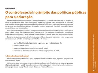 Unidade IV

O controle social no âmbito das políticas públicas
para a educação
   Nesta quarta unidade, abordaremos o acompanhamento e o controle social em relação às políticas
públicas educacionais. Esse é um tema muito importante, porque trata diretamente de questões
relacionadas com sua atuação como cidadão. Além disso, o FNDE coloca o acompanhamento e controle
social como um dos objetivos a serem alcançados em seus programas, visando à transparência e ao
uso social dos recursos aplicados.
   Você consegue imaginar o quanto o acompanhamento e o controle social estão ligados à participação
política? Qual é a vinculação existente entre controle social e os conselhos formados para acompanhar
a execução dos programas e ações públicas? Como ocorre o controle social dos programas do FNDE?




                                                                                                        O controle social no âmbito das políticas públicas para
  Gostaríamos que você, durante a leitura desta unidade, buscasse respostas a essas perguntas e
socializasse suas refexões com colegas de trabalho e do curso.

             Ao final da leitura desta unidade, esperamos que você seja capaz de:
          :: definir controle social;
          :: descrever o papel dos conselhos no controle social;
          :: conhecer os diferentes conselhos no âmbito dos programas do FNDE.


1. Entendendo controle social
  Então, vamos começar definindo o que é acompanhamento e controle social, expressão que possui um
conceito muito amplo.




                                                                                                        a educação
  Inicialmente, para uma maior compreensão, vamos buscar significados para as palavras acompa-
nhamento, controle e social, separadamente. Acreditamos que, para entender uma palavra, devemos
começar por buscar seu significado em um dicionário. Foi o que fizemos.

                                                                                                                     67
 