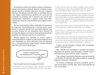 No dicionário Aurélio, com relação à palavra “acompanha-      O sábio escreveu algo num pedaço de papel, colocou dentro
                                 mento”, encontramos a ideia de “observar a marcha, a evolu-      de uma pequena caixa e disse ao granjeiro que três vezes ao dia
                                 ção de”. Quanto a “controle”, deparamo-nos com a seguinte        desse uma volta por toda a granja com a caixa, sem abri-la.
                                 definição: “fiscalização exercida sobre as atividades de pes-    O granjeiro obedeceu. Pela manhã, ao passar pela granja, encon-
                                 soas, órgãos, departamentos, produtos etc., para que tais        trou um empregado ainda dormindo. Após acordá-lo, deu uma
                                 atividades ou produtos não se desviem das normas pré-            bronca. Pela tarde, encontrou as galinhas famintas, sem alimen-
                                 estabelecidas”. Finalmente, a palavra “social” quer dizer:       tação. Chamou a atenção do encarregado pelo serviço. À noite,
                                 “próprio dos sócios de uma sociedade, comunidade ou agre-        ao passar pela cozinha, viu o cozinheiro desperdiçando alimen-
                                 miação”.                                                         tos e o repreendeu.
                                    Para que você entenda melhor a extensão e a importância       Assim, todos os dias, ao dar a volta pela granja, levando consigo
                                 da expressão “acompanhamento e controle social”, vamos           a caixa misteriosa, sempre encontrava algo a ser corrigido.
                                 pensar no seguinte: quando você acompanha alguém, você
                                                                                                  Ao final do ano, constatou uma melhoria na sua granja. Foi
                                 vai junto, ficando em sua companhia, não é mesmo? Ao
                                                                                                  então ao sábio e pediu para ficar com a caixa por mais um ano,
                                 acompanhar alguém, você passa a fazer parte da caminhada,        pois lhe havia trazido sorte.
                                 seguindo com atenção os passos do companheiro.
                                                                                                  O sábio, então, sorriu e disse que ele não precisava mais da cai-
                                    Quando alguém está cantando, os músicos fazem o
                                                                                                  xa, pois não precisava mais daquele amuleto da sorte. Abriu a
                                 “acompanhamento”. Imagine se cada músico resolvesse tocar        caixa e deu o papel para que o granjeiro o lesse. Estava escrito:
                                 com tonalidades ou ritmos diferentes? Seria um desastre!         Se quer que as coisas melhorem, acompanhe-as de perto!
                                 Pois o acompanhamento exige trabalho coletivo “afinado”,
                                 além do envolvimento das pessoas.                                 E agora, você já entendeu a relação entre “acompanha-
                                                                                                 mento” e “controle social”?
                                                                                                   Bem, quando você acompanha a execução das ações e
Módulo de Competências Básicas




                                                                                                 programas do governo, está efetuando o controle social. A
                                                 E qual é a relação entre
                                                                                                 definição técnica para controle social é a seguinte:
                                            “acompanhamento” e “controle social”?
                                                                                                    Trata-se da participação da sociedade no acompanhamento
                                                                                                 e verificação da execução das políticas públicas, avaliando
                                                                                                 objetivos, processos e resultados.
                                                                                                   De maneira simplificada, podemos considerar que é a
                                   Para entender isso, leia esta pequena história.               ação fiscalizadora, exercida pelos sócios (participantes) de
                                  O proprietário de uma pequena granja, diante do seu baixo      uma comunidade.
                                  ren-dimento, procurou um sábio que lhe dissesse o que fazer.

68
 
