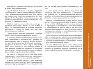 Agora que você já entendeu o conceito, que tal buscarmos         pela LDB, em 1996, e pelo Plano Nacional de Educação, em
as origens desse fenômeno social?                                   2001.
   Segundo Bobbio, Mateucci e Pasquino, importantes                    A partir desses marcos, diversos mecanismos de
cientistas políticos italianos, autores do Dicionário de Política   participação têm sido implementados e consolidados
(1991), “acompanhamento e controle social” é um conceito            pela sociedade civil e na administração pública, tais como
que está presente, mesmo que indiretamente, em obras                conselhos, conferências, fóruns, orçamentos participativos,
clássicas da filosofia política, escritas há muitos anos, que       plebiscitos, iniciativas populars de leis e referendos.
abordam os temas de Estado, poder e a relação entre o agir             Pesquisas e estudos realizados no Brasil apontam para o
individual e o coletivo, entre outros.                              fato de o controle social sobre as ações do governo federal
   A História relata inúmeros movimentos sociais que se             ser um caminho trilhado por um número cada vez maior
espalharam pela Europa e América, a partir do final do              de organizações da sociedade civil. É o resultado também
século XVII, defendendo ideias de igualdade, democracia             da implementação de políticas públicas que têm como
participativa e controle do Estado, bases das atuais                objetivo a descentralização do poder de decisão sobre os
democracias contemporâneas.                                         recursos a serem utilizados na prestação de serviços sociais,
  E quanto ao Brasil, você sabe dizer quando a sociedade            principalmente no setor da educação.




                                                                                                                                      O controle social no âmbito das políticas públicas para
passou a participar mais intensamente das decisões?                    Assim, construímos, cada dia mais, uma democracia na qual
   Ao avaliarmos a história de nosso país, percebemos que,          todos se transformam em sujeitos conscientes, que lutam
após a Independência, ocorrida em 1822, passamos por                pelos seus direitos legais, tentam ampliá-los e acompanham
vários momentos políticos, incluindo períodos ditatoriais,          e controlam socialmente a execução de programas, projetos
nos quais aprendemos o valor de lutar pela reconquista e            e ações que concretizam esses direitos.
pela garantia da democracia. Após o regime militar (1964-              Um novo cidadão está surgindo: um ser político, capaz
1984), com a promulgação da Constituição Federal de                 de, como dizia Paulo Freire, questionar, criticar, reivindicar,
1988, adotou-se no país uma perspectiva de democracia               participar, ser militante e engajado, contribuindo para a
representativa e participativa, incorporando a participação         transformação de uma ordem social injusta e excludente.
da comunidade na gestão das políticas públicas.
    CF/1988, art. 1º, parágrafo único: “Todo poder emana
do povo, que o exerce indiretamente, por representantes
eleitos, ou diretamente, nos termos desta Constituição”.




                                                                                                                                      a educação
   A gestão participativa, portanto, é uma experiência
relativamente nova em nosso país, tendo chegado ao ensino
público com a proposta da gestão democrática, confirmada
                                                                                                                                                   69
 