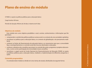 Plano de ensino do módulo

O FNDE e o apoio às políticas públicas para a educação básica

Carga horária: 40 horas

Período de duração: Mínimo de 30 dias e máximo de 45 dias




Objetivos do módulo
  Este módulo tem como objetivo possibilitar a você, cursista, conhecimentos e informações que lhe
permitam:
:: compreender o sentido das políticas públicas na área social, no contexto de uma sociedade capitalista;
:: reconhecer as políticas para a educação básica, no contexto da globalização e do pensamento neoli-
   beral;
:: conhecer as fontes de financiamento da educação básica e os mecanismos para que a comunidade
   faça o acompanhamento e o controle social dos recursos destinados à educação;




                                                                                                            Módulo de Competências Básicas
:: conhecer a dinâmica dos conselhos que atuam no controle das ações, programas e projetos educacio-
   nais, e como se dá a participação da comunidade nesses conselhos;
:: reconhecer o papel social do Fundo Nacional de Desenvolvimento da Educação (FNDE) no apoio
   às políticas públicas para a educação básica, mediante a implementação de diferentes programas e
   ações.

Conteúdo programático
  O conteúdo deste módulo se divide em cinco temas de estudo, distribuídos da seguinte forma:


                                                                                                                  7
 
