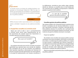 ou deliberativas, reunindo-se para avaliar, julgar, planejar,
                                  Fique atento!                                                 decidir etc. Ademais, os conselhos são, no caso tratado por
                                  O controle social é um direito do cidadão brasileiro, con-    nós, uma forma de os cidadãos reconquistarem a soberania
                                  quistado na Constituição Federal de 1988. Ou seja, é o        popular na gestão do bem público.
                                  direito da participação da sociedade no acompanhamen-
                                  to e verificação da gestão dos recursos públicos emprega-                       E o que são os conselhos
                                  dos nas políticas públicas.                                                 gestores das políticas públicas?


                                                                     Atividade 7

                                  Reflita um pouco sobre o que acabou de ler e, em seguida,       Conselhos gestores de políticas públicas
                                  realize a atividade 7 proposta no seu caderno de ativida-     São espaços públicos de composição plural e paritária entre
                                  des.                                                          Estado e sociedade civil, de natureza deliberativa e consul-
                                                                                                tiva, cuja função é formular e controlar a execução das po-
                                 2. O papel dos conselhos no controle social                    líticas públicas setoriais. Os conselhos são o principal canal
                                   Agora que você já sabe o que é acompanhamento                constitucional de participação popular encontrado nas três
                                 e controle social, vamos tratar especificamente de um          instâncias de governo (federal, esta-dual e municipal).
                                 dos mecanismos de controle social mais importantes: os
                                 conselhos gestores de políticas públicas.                        O que isso significa?

                                                                                                   Na verdade, esses conselhos são espaços públicos porque
Módulo de Competências Básicas




                                                  Mas o que é um “conselho”?                    constituem uma arena de debate e discussão na construção
                                                                                                de acordos e na elaboração de políticas públicas. É o espaço
                                                                                                no qual ocorrem a explicitação dos diversos interesses, o
                                                                                                reconhecimento da existência de diferenças e da legitimidade
                                    Em qualquer dicionário que você for consultar, encontrará   do confito e a troca de ideias como procedimento de
                                 significados que apontam para uma reunião de cidadãos,         tomada de decisões sobre elaboração, acompanhamento,
                                 sob a presidência de um de seus membros, que deliberam         fiscalização e avaliação das políticas públicas.
                                 sobre questões específicas, relacionadas aos interesses de       Observe as principais características dos conselhos gestores
                                 pessoas ou grupos que eles representam. Em outras palavras,    de políticas públicas:
                                 é um grupo de representantes com funções consultivas e/

70
 