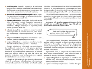 a. formação plural: permite a participação de pessoas de            conselhos tutelares e de direitos da criança e do adolescente,
   qualquer crença religiosa, etnia, filiação partidária, convic-   conselhos de acompanhamento e controle social do Fundo
   ção filosófica, contando, assim, com a representação dos         de Manutenção e Desenvolvimento do Ensino Fundamental e
   vários atores que constituem a sociedade brasileira;             de Valorização do Magistério (Fundef ) e conselhos escolares.
b. representação do Estado e da sociedade civil: os conse-             Esses conselhos, instituídos de norte a sul em nosso país,
   lhos devem ser compostos por conselheiros, representan-          apresentam características bem diferenciadas no que tange à
   tes do Estado e da sociedade civil;                              natureza, papel, funções, atribuições, composição, estrutura
c. natureza deliberativa: capacidade própria de decidir             e regimento.
   sobre a formulação, controle, fiscalização, supervisão e           No entanto, vale ressaltar que a constituição e a efetiva
   avaliação das políticas públicas, inclusive nos assuntos         atuação dos conselhos possibilitam a participação da
   referentes à definição e aplicação do orçamento, como            sociedade no interior do próprio Estado.
   instituição máxima de decisão;
d. natureza consultiva: seu caráter de assessoramento é
   exercido por meio de pareceres aprovados pelos mem-                            Afinal, qual é o papel dos conselhos e
   bros, respondendo a consultas do governo e da socieda-                    quais são seus principais desafios?




                                                                                                                                     O controle social no âmbito das políticas públicas para
   de;
e. função fiscalizadora: competência para fiscalizar o cum-
   primento das normas e a legalidade de ações;
                                                                       Esses conselhos devem promover o reordenamento das
f. função mobilizadora: é a que situa o conselho numa ação          políticas públicas adotadas no Brasil, rumo à sua eficácia,
   efetiva de mediação entre o governo e a sociedade.               eficiência e efetividade, podendo realizar diagnósticos,
   Contra o autoritarismo, a corrupção e o corporativismo           construir proposições, fazer denúncias de questões que
dos tradicionais mecanismos de luta popular (partidos,              corrompem o sentido e o significado do caráter público das
sindicatos, associações etc.), os movimentos sociais das            políticas, entre outros.
décadas de 1970 e 1980 reivindicavam espaços de controle              Representam, assim, o rompimento do distanciamento
social das políticas públicas por meio da criação de                entre a participação popular e a esfera em que ocorrem as
conselhos em diversas áreas, configurando-os em espaços             tomadas de decisões. Além disso, contribuem para:
de articulação entre governo e sociedade.
                                                                    :: superar a fragilidade de organização da sociedade civil




                                                                                                                                     a educação
   A década de 1990 presenciou uma verdadeira explosão de              brasileira, uma vez que não se pode negar o passado
criação de conselhos em todo o Brasil, que culminou com a              auto-ritário de nossa história;
obrigatoriedade da implementação dos conselhos de saúde,
                                                                    :: superar a pouca capacitação técnica e política dos agen-

                                                                                                                                                  71
 