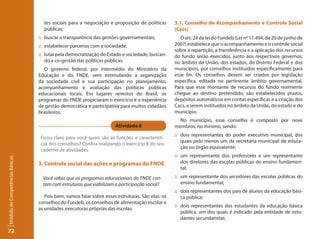 tes sociais para a negociação e proposição de políticas       3.1. Conselho de Acompanhamento e Controle Social
                                   públicas;                                                     (Cacs)
                                 :: buscar a transparência das gestões governamentais;              O art. 24 da lei do Fundeb (Lei nº 11.494, de 20 de junho de
                                 :: estabelecer parcerias com a sociedade;                       2007) estabelece que o acompanhamento e o controle social
                                                                                                 sobre a repartição, a transferência e a aplicação dos recursos
                                 :: lutar pela democratização do Estado e sociedade, buscan-     do fundo serão exercidos, junto aos respectivos governos,
                                    do a co-gestão das políticas públicas.                       no âmbito da União, dos estados, do Distrito Federal e dos
                                    O governo federal, por intermédio do Ministério da           municípios, por conselhos instituídos especificamente para
                                 Educação e do FNDE, vem estimulando a organização               esse fm. Os conselhos devem ser criados por legislação
                                 da sociedade civil e sua participação no planejamento,          específica, editada no pertinente âmbito governamental.
                                 acompanhamento e avaliação das políticas públicas               Para que esse montante de recursos do fundo realmente
                                 educacionais locais. Em lugares remotos do Brasil, os           chegue ao destino pretendido, são estabelecidos prazos,
                                 programas do FNDE propiciaram o exercício e a experiência       depósitos automáticos em contas específicas e a criação dos
                                 de gestão democrática e participativa para muitos cidadãos      Cacs, a serem instituídos no âmbito da União, do estado e do
                                 brasileiros.                                                    município.
                                                                                                   No município, esse conselho é composto por nove
                                                                     Atividade 8                 membros, no mínimo, sendo:
                                                                                                 :: dois representantes do poder executivo municipal, dos
                                  Ficou claro para você quais são as funções e característi-
                                                                                                    quais pelo menos um da secretaria municipal de educa-
                                  cas dos conselhos? Confira realizando o exercício 8 do seu
                                                                                                    ção ou órgão equivalente;
                                  caderno de atividades.
                                                                                                 :: um representante dos professores e um representante
Módulo de Competências Básicas




                                 3. Controle social das ações e programas do FNDE                   dos diretores das escolas públicas do ensino fundamen-
                                                                                                    tal;
                                   Você sabia que os programas educacionais do FNDE con-         :: um representante dos servidores das escolas públicas do
                                   tam com estruturas que viabilizam a participação social?         ensino fundamental;
                                                                                                 :: dois representantes dos pais de alunos da educação bási-
                                    Pois bem, vamos falar sobre essas estruturas. São elas: os      ca pública;
                                 conselhos do Fundeb, os conselhos de alimentação escolar e
                                                                                                 :: dois representantes dos estudantes da educação básica
                                 as unidades executoras próprias das escolas.
                                                                                                    pública, um dos quais é indicado pela entidade de estu-
                                                                                                    dantes secundaristas;

72
 