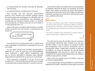 :: um representante do conselho municipal de educação,              somente do Fundeb, mas também dos recursos destinados
   caso ele exista;                                              ao Programa Nacional de Apoio ao Transporte do Escolar
:: um representante do conselho tutelar, se houver.              (Pnate). Para realizar sua função, ele busca informações e
                                                                 dados junto ao executivo local e outros órgãos competentes,
   Esse conselho não tem estrutura administrativa                analisando a prestação de contas que o ente executor (nesse
própria e seus membros não recebem qualquer espécie              caso, a prefeitura) lhe envia.
de remuneração pela participação no colegiado, seja em
reunião ordinária ou extraordinária. Suas atividades são
consideradas de “relevante interesse social”, e o mandato         Fique atento!
terá a duração de, no máximo, dois anos (lei do Fundeb, nº        Se você é conselheiro, para obter o extrato da prestação
11.494, parágrafos 8o e 11).                                      de contas, basta procurar o gerente da agência do Banco
   Cabe a cada setor ou categoria representada no conselho        do Brasil onde é mantida a conta Fundeb, com documento
indicar, de acordo com suas normas, o representante que           de identificação que comprove sua condição de represen-
atuará nel.                                                       tante.
                                                                  Na internet, também estão disponíveis os dados sobre os
                E qual a principal função                         valores repassados, na página do Fundeb.




                                                                                                                               O controle social no âmbito das políticas públicas para
            desse conselho?


                                                                    SSe você não faz parte do conselho, procure as pessoas
  A função do Cacs é o acompanhamento e o controle social        que participam ativamente dele. Converse com elas para
sobre a repartição, a transferência e a aplicação dos recursos   conhecer melhor o que ele realiza e vá à próxima reunião
do Fundeb.                                                       para acompanhar o que se discute. Certamente, você irá
                                                                 compreender melhor o papel desse conselho na execução
  Por isso, quem compõe esse conselho, representando o           das políticas no campo da educação. No sítio do Fundeb
segmento ou o setor no qual atua, tem responsabilidade           (www.fnde.gov.br), você encontra os nomes de todos os
social importante e papel político fundamental para              conselheiros, em cada município da federação, com endereço
que os recursos destinados à educação sejam aplicados            e telefone, para possíveis contatos.
adequadamente, beneficiando os alunos em sua formação.
                                                                   Agora, mais uma questão merece ser tratada: o que fazer
   Como determina o parágrafo 13 do Art. 24 da lei do            em caso de irregularidades?




                                                                                                                               a educação
Fundeb (Lei nº 11.494, de 20 de junho de 2007), esse conselho
é responsável pelo acompanhamento e controle social não             Se você sabe de alguma irregularidade no cumprimento da
                                                                 legislação do Fundeb, o Ministério da Educação recomenda

                                                                                                                                            73
 