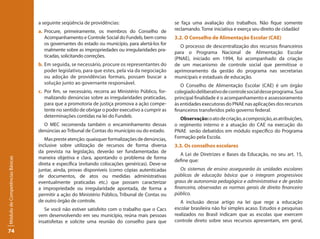 a seguinte seqüência de providências:                            se faça uma avaliação dos trabalhos. Não fique somente
                                 a. Procure, primeiramente, os membros do Conselho de             reclamando. Tome iniciativa e exerça seu direito de cidadão!
                                    Acompanhamento e Controle Social do Fundeb, bem como          3.2. O Conselho de Alimentação Escolar (CAE)
                                    os governantes do estado ou município, para alertá-los for
                                                                                                    O processo de descentralização dos recursos financeiros
                                    malmente sobre as impropriedades ou irregularidades pra-
                                                                                                  para o Programa Nacional de Alimentação Escolar
                                    ticadas, solicitando correções.
                                                                                                  (PNAE), iniciado em 1994, foi acompanhado da criação
                                 b. Em seguida, se necessário, procure os representantes do       de um mecanismo de controle social que permitisse o
                                    poder legislativo, para que estes, pela via da negociação     aprimoramento da gestão do programa nas secretarias
                                    ou adoção de providências formais, possam buscar a            municipais e estaduais de educação.
                                    solução junto ao governante responsável.
                                                                                                     O Conselho de Alimentação Escolar (CAE) é um órgão
                                 c. Por fim, se necessário, recorra ao Ministério Público, for-   colegiado deliberativo de controle social desse programa. Sua
                                    malizando denúncias sobre as irregularidades praticadas,      principal finalidade é o acompanhamento e assessoramento
                                    para que a promotoria de justiça promova a ação compe-        às entidades executoras do PNAE nas aplicações dos recursos
                                    tente no sentido de obrigar o poder executivo a cumprir as    financeiros transferidos pelo governo federal.
                                    determinações contidas na lei do Fundeb.
                                                                                                     Observação: o ato de criação, a composição, as atribuições,
                                   O MEC recomenda também o encaminhamento dessas                 o regimento interno e a atuação do CAE na execução do
                                 denúncias ao Tribunal de Contas do município ou do estado.       PNAE serão debatidos em módulo específico do Programa
                                    Mas preste atenção: quaisquer formalizações de denúncias,     Formação pela Escola.
                                 inclusive sobre utilização de recursos de forma diversa          3.3. Os conselhos escolares
                                 da prevista na legislação, deverão ser fundamentadas de
                                                                                                    A Lei de Diretrizes e Bases da Educação, no seu art. 15,
                                 maneira objetiva e clara, apontando o problema de forma
Módulo de Competências Básicas




                                                                                                  define que:
                                 direta e específica (evitando colocações genéricas). Deve-se
                                 juntar, ainda, provas disponíveis (como cópias autenticadas         Os sistemas de ensino assegurarão às unidades escolares
                                 de documentos, de atos ou medidas administrativas                públicas de educação básica que o integram progressivos
                                 eventualmente praticadas etc.) que possam caracterizar           graus de autonomia pedagógica e administrativa e de gestão
                                 a impropriedade ou irregularidade apontada, de forma a           financeira, observadas as normas gerais de direito financeiro
                                 permitir a ação do Ministério Público, Tribunal de Contas ou     público.
                                 de outro órgão de controle.                                         A inclusão desse artigo na lei que rege a educação
                                    Se você não estiver satisfeito com o trabalho que o Cacs      escolar brasileira não foi simples acaso. Estudos e pesquisas
                                 vem desenvolvendo em seu município, reúna mais pessoas           realizados no Brasil indicam que as escolas que exercem
                                 insatisfeitas e solicite uma reunião do conselho para que        controle direto sobre seus recursos apresentam, em geral,

74
 