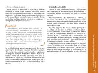 melhores resultados escolares.                                     Unidade Executora (UEx)
   Nesse sentido, o Ministério da Educação e diversas              Trata-se de uma denominação genérica utilizada pelo
secretarias de educação vêm adotando políticas de repasse        MEC para referir-se a diversos órgãos representativos da
direto dos recursos às escolas, partindo da premissa de que      comunidade escolar, encontrados em todo o território
os diretores, professores e a comunidade escolar estão em        nacional.
melhores condições para definir as necessidades de sua             Independentemente da nomenclatura adotada, o
escola. Essa política possibilita agilidade nos processos e      importante é que tanto a autonomia pedagógica quanto a
utilização mais eficiente dos recursos.                          administrativo-financeira sejam asseguradas a todas as escolas
                                                                 públicas de educação básica, por meio desses espaços de
 Fique atento!                                                   participação popular.

 O maior exemplo desse tipo de política pública é o                Portanto, faz parte dos nossos direitos participar de
 Programa Dinheiro Direto na Escola (PDDE), que repas-           conselhos para exercitar o controle social dos recursos
 sa recursos para manutenção e desenvolvimento do                públicos destinados à comunidade local e escolar. O FNDE,
 ensino para todas as escolas públicas do ensino funda-          por meio de seus programas, tem buscado despertar essa
                                                                 consciência cívica, esperando que a comunidade não




                                                                                                                                   O controle social no âmbito das políticas públicas para
 mental (estaduais e municipais). Lembre-se de que, no
 Formação pela Escola, será oferecido um módulo espe-            somente faça o acompanhamento da prestação de contas,
 cífico sobre o PDDE. Nele você poderá ter informações           mas, sobretudo, participe de todo o processo de tomada de
 detalhadas sobre o acompanhamento que as UEx reali-             decisões e de gestão dos recursos públicos.
 zam no processo de execução.                                       Você pode perceber que, nos três exemplos de conselhos
                                                                 citados, o controle social é possível quando os cidadãos
No sentido de apoiar a progressiva autonomia das escolas,        deixam de ser “espectadores” para assumir a sua participação
as secretarias de educação estaduais, distrital e municipais     social, ou seja, quando os sujeitos se tornam atuantes na
vêm promovendo, em parceria com as escolas, a organização        sociedade, capazes de orientar e fiscalizar as ações do Estado.
de colegiados ou órgãos deliberativos das mais diversas na-
turezas e formas. Em diferentes estados do Brasil, essas or-
ganizações são conhecidas por diversas nomenclaturas, tais
como: caixa escolar, cooperativa escolar, associação de pais e
professores, associação de pais e mestres ou círculo de pais e




                                                                                                                                   a educação
mestres.



                                                                                                                                                75
 