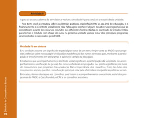 Atividade 9

                                  Agora vá ao seu caderno de atividades e realize a atividade 9 para concluir o estudo desta unidade.
                                    Pois bem, você já estudou sobre as políticas públicas, especificamente as da área de educação, e o
                                 financiamento e o controle social sobre elas. Falta agora conhecer alguns dos diversos programas que as
                                 concretizam a partir dos recursos oriundos das diferentes fontes citadas no conteúdo de estudo. Então,
                                 para fechar o módulo com chave de ouro, na próxima unidade vamos tratar dos principais programas
                                 desenvolvidos e executados pelo FNDE.



                                  Unidade IV em síntese
                                  Esta unidade assume um significado especial por tratar de um tema importante ao FNDE e por propi-
                                  ciar a refexão sobre nosso papel de cidadãos na definição dos rumos de nosso país, mediante a partici-
                                  pação e envolvimento em programas e ações no campo da educação.
                                  Estudamos que acompanhamento e controle social significam a participação da sociedade no acom-
                                  panhamento e verificação da gestão dos recursos federais empregados nas políticas públicas por meio
                                  de mecanismos que propiciem transparência. Daí a importância dos conselhos, fruto das lutas dos
                                  movimentos sociais, que têm como função principal zelar pela efetividade das políticas públicas sociais.
                                  Entre eles, demos destaque aos conselhos que fazem o acompanhamento e o controle social dos pro-
                                  gramas do FNDE: o Cacs/Fundeb, o CAE e os conselhos escolares.
Módulo de Competências Básicas




76
 