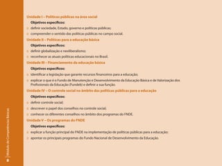 Unidade I – Políticas públicas na área social
                                   Objetivos específicos:
                                 :: definir sociedade, Estado, governo e políticas públicas;
                                 :: compreender o sentido das políticas públicas no campo social.
                                 Unidade II – Políticas para a educação básica
                                   Objetivos específicos:
                                 :: definir globalização e neoliberalismo;
                                 :: reconhecer as atuais políticas educacionais no Brasil.
                                 Unidade III – Financiamento da educação básica
                                   Objetivos específicos:
                                 :: identificar a legislação que garante recursos financeiros para a educação;
                                 :: explicar o que é o Fundo de Manutenção e Desenvolvimento da Educação Básica e de Valorização dos
                                    Profissionais da Educação (Fundeb) e definir a sua função.
                                 Unidade IV – O controle social no âmbito das políticas públicas para a educação
                                   Objetivos específicos:
                                 :: definir controle social;
                                 :: descrever o papel dos conselhos no controle social;
Módulo de Competências Básicas




                                 :: conhecer os diferentes conselhos no âmbito dos programas do FNDE.
                                 Unidade V – Os programas do FNDE
                                   Objetivos específicos:
                                 :: explicar a função principal do FNDE na implementação de políticas públicas para a educação;
                                 :: apontar os principais programas do Fundo Nacional de Desenvolvimento da Educação.




       8
 