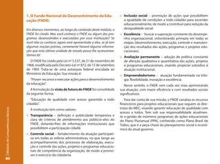 1. O Fundo Nacional de Desenvolvimento da Edu-                  :: Inclusão social – promoção de ações que possibilitem
                                 cação (FNDE)                                                       a igualdade de condições a todo cidadão para ascender
                                                                                                    educacionalmente, de modo a contribuir para redução da
                                 Em diversos momentos, ao longo do conteúdo deste módulo, o         desigualdade social.
                                 FNDE foi citado. Mas você conhece o FNDE ou algum dos pro-      :: Excelência – buscar a superação constante do desempe-
                                 gramas desenvolvidos e executados por essa instituição? Se         nho organizacional, vislumbrando primazia em todas as
                                 você não os conhece, agora será apresentado a eles; se já tem      etapas (desenvolvimento, execução, controle e manuten-
                                 algumas noções prévias, certamente haverá alguma informa-          ção dos resultados das ações, programas e projetos edu-
                                 ção que esta última unidade de estudo possa lhe acrescentar.       cacionais).
                                 Vamos lá!
                                                                                                 :: Avaliação permanente – adoção de política constante
                                   O FNDE foi criado pela Lei nº 5.537, de 21 de novembro de        de aferição qualitativa e quantitativa das ações, projetos
                                 1968, modificada pelo Decreto-Lei nº 872, de 15 de setembro        e programas educacionais, visando propiciar subsídios à
                                 de 1969. Trata-se de uma autarquia federal vinculada ao            atuação institucional.
                                 Ministério da Educação. Sua missão é:
                                                                                                 :: Empreendedorismo – atuação fundamentada na trilo-
                                   “Prover recursos e executar ações para o desenvolvimento         gia: flexibilidade, inovação e excelência.
                                 da educação”.
                                                                                                    Nesse sentido, o FNDE vem cada vez mais aprimorando
                                   A formulação da visão de futuro do FNDE foi consolidada       sua atuação, com maior eficiência e com resultados sociais
                                 da seguinte forma:                                              significativos.
                                    “Educação de qualidade com acesso garantido a todo               Para dar conta de sua missão, o FNDE canaliza os recursos
                                 cidadão”.                                                       financeiros para projetos educacionais que seguem as dire-
                                                                                                 trizes do MEC, visando garantir educação de qualidade com
Módulo de Competências Básicas




                                   A instituição tem como valores:
                                                                                                 acesso a todos. Tem sob sua responsabilidade atualmen-
                                 :: Transparência – definição e publicidade tempestiva e         te a gestão de inúmeros programas de ações educacionais
                                    clara de critérios de atendimento aos públicos-alvo do       do Plano Plurianual (PPA), conhecido como Plano Brasil de
                                    FNDE, dotando-lhes de informações institucionais que         Todos, que é a peça-chave do planejamento social e econô-
                                    possibilitem a participação cidadã.                          mico do atual governo.
                                 :: Controle social – fortalecimento da atuação participati-
                                    va em todas as esferas administrativas, no que tange ao
                                    acompanhamento dos processos de elaboração, execu-
                                    ção e controle das ações, projetos e programas educacio-
                                    nais de competência da organização, de modo a promo-
                                    ver o exercício da cidadania.
80
 