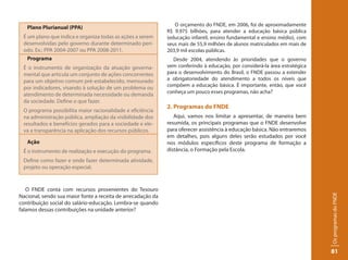 O orçamento do FNDE, em 2006, foi de aproximadamente
   Plano Plurianual (PPA)
                                                              R$ 9.975 bilhões, para atender a educação básica pública
 É um plano que indica e organiza todas as ações a serem      (educação infantil, ensino fundamental e ensino médio), com
 desenvolvidas pelo governo durante determinado perí-         seus mais de 55,9 milhões de alunos matriculados em mais de
 odo. Ex.: PPA 2004-2007 ou PPA 2008-2011.                    203,9 mil escolas públicas.
   Programa                                                     Desde 2004, atendendo às prioridades que o governo
 É o instrumento de organização da atuação governa-           vem conferindo à educação, por considerá-la área estratégica
 mental que articula um conjunto de ações concorrentes        para o desenvolvimento do Brasil, o FNDE passou a estender
 para um objetivo comum pré-estabelecido, mensurado           a obrigatoriedade do atendimento a todos os níveis que
                                                              compõem a educação básica. É importante, então, que você
 por indicadores, visando à solução de um problema ou
                                                              conheça um pouco esses programas, não acha?
 atendimento de determinada necessidade ou demanda
 da sociedade. Define o que fazer.
                                                              2. Programas do FNDE
 O programa possibilita maior racionalidade e eficiência
 na administração pública, ampliação da visibilidade dos         Aqui, vamos nos limitar a apresentar, de maneira bem
 resultados e benefícios gerados para a sociedade e ele-      resumida, os principais programas que o FNDE desenvolve
 va a transparência na aplicação dos recursos públicos.       para oferecer assistência à educação básica. Não entraremos
                                                              em detalhes, pois alguns deles serão estudados por você
   Ação                                                       nos módulos específicos deste programa de formação a
 É o instrumento de realização e execução do programa.        distância, o Formação pela Escola.
 Define como fazer e onde fazer determinada atividade,
 projeto ou operação especial.



   O FNDE conta com recursos provenientes do Tesouro




                                                                                                                             Os programas do FNDE
Nacional, sendo sua maior fonte a receita de arrecadação da
contribuição social do salário-educação. Lembra-se quando
falamos dessas contribuições na unidade anterior?




                                                                                                                             81
 