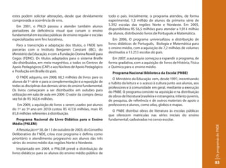 estes podem solicitar alterações, desde que devidamente         todo o país. Inicialmente, o programa atendeu, de forma
comprovada a ocorrência de erro.                                experimental, 1,3 milhão de alunos da primeira série de
   Em 2001, o PNLD passou a atender também alunos               5.392 escolas das regiões Norte e Nordeste. Em 2005,
portadores de deficiência visual que cursam o ensino            disponibilizou R$ 56,5 milhões para atender a 1,914 milhão
fundamental em escolas públicas de ensino regular e escolas     de alunos, distribuindo livros de Português e Matemática.
especializadas sem fins lucrativos.                                 Em 2006, O programa universalizou a distribuição de
   Para a transcrição e adaptação dos títulos, o FNDE tem       livros didáticos de Português, Biologia e Matemática para
parcerias com o Instituto Benjamin Constant (IBC), do           o ensino médio, com a aquisição de 7,2 milhões de volumes
Ministério da Educação, e com a Fundação Dorina Nowill para     destinados a 13.253 escolas do país.
Cegos (FDNC). Os títulos adaptados para o sistema Braille          Em 2007, a autarquia começou a expandir o programa, de
são distribuídos, em meio magnético, a todos os Centros de      forma gradativa, com a aquisição de livros de História, Física
Apoio Pedagógicos (CAP) e aos Núcleos de Apoio Pedagógico       e Química para o ensino médio.
e Produção em Braille do país.                                    Programa Nacional Biblioteca da Escola (PNBE)
   O FNDE adquiriu, em 2008, 60,5 milhões de livros para os        O Ministério da Educação vem, desde 1997, incentivando
alunos da 1ª série e para a complementação e a reposição de     o hábito da leitura e o acesso à cultura junto aos alunos, aos
todas as disciplinas das demais séries do ensino fundamental.   professores e à comunidade em geral, mediante a execução
Os livros começaram a ser distribuídos em outubro para          do PNBE. O programa consiste na aquisição e na distribuição
utilização em sala de aula em 2009. O valor da compra dessa     de obras de literatura brasileira e estrangeira, infanto-juvenis,
vez foi de R$ 302,6 milhões.                                    de pesquisa, de referência e de outros materiais de apoio a
   Em 2009, a aquisição de livros a serem usados por alunos     professores e alunos, como atlas, globos e mapas.
do 1º ao 5º ano em 2010 custou R$ 427,6 milhões, mais R$           O PNBE distribui obras de literatura às escolas públicas
85,8 milhões referentes à distribuição.                         que oferecem matrículas nas séries iniciais do ensino
  Programa Nacional do Livro Didático para o Ensino             fundamental, cadastradas no censo escolar.
Médio (PNLEM)




                                                                                                                                    Os programas do FNDE
   A Resolução nº 38, de 15 de outubro de 2003, do Conselho
Deliberativo do FNDE, criou esse programa e definiu como
prioritário o atendimento progressivo aos alunos das três
séries do ensino médio das regiões Norte e Nordeste.
    Implantado em 2004, o PNLEM prevê a distribuição de
livros didáticos para os alunos do ensino médio público de

                                                                                                                                    83
 