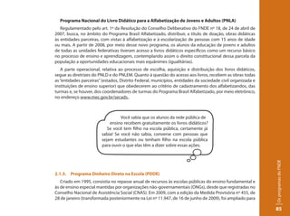 Programa Nacional do Livro Didático para a Alfabetização de Jovens e Adultos (PNLA)
   Regulamentado pelo art. 1º da Resolução do Conselho Deliberativo do FNDE nº 18, de 24 de abril de
2007, busca, no âmbito do Programa Brasil Alfabetizado, distribuir, a título de doação, obras didáticas
às entidades parceiras, com vistas à alfabetização e à escolarização de pessoas com 15 anos de idade
ou mais. A partir de 2008, por meio desse novo programa, os alunos da educação de jovens e adultos
de todas as unidades federativas tiveram acesso a livros didáticos específicos como um recurso básico
no processo de ensino e aprendizagem, contemplando assim o direito constitucional dessa parcela da
população a oportunidades educacionais mais equânimes (igualitárias).
   A parte operacional, relativa ao processo de escolha, aquisição e distribuição dos livros didáticos,
segue as diretrizes do PNLD e do PNLEM. Quanto à questão do acesso aos livros, recebem as obras todas
as “entidades parceiras” (estados, Distrito Federal, municípios, entidades da sociedade civil organizada e
instituições de ensino superior) que obedecerem ao critério de cadastramento dos alfabetizandos, das
turmas e, se houver, dos coordenadores de turmas do Programa Brasil Alfabetizado, por meio eletrônico,
no endereço www.mec.gov.br/secads,.



                                  Você sabia que os alunos da rede pública de
                            ensino recebem gratuitamente os livros didáticos?
                           Se você tem filho na escola pública, certamente já
                        sabia! Se você não sabia, converse com pessoas que
                        sejam estudantes ou tenham filho na escola pública
                        para ouvir o que elas têm a dizer sobre essas ações.




                                                                                                             Os programas do FNDE
2.1.3. Programa Dinheiro Direto na Escola (PDDE)
   Criado em 1995, consistia no repasse anual de recursos às escolas públicas do ensino fundamental e
às de ensino especial mantidas por organizações não-governamentais (ONGs), desde que registradas no
Conselho Nacional de Assistência Social (CNAS). Em 2009, com a edição da Medida Provisória nº 455, de
28 de janeiro (transformada posteriormente na Lei nº 11.947, de 16 de junho de 2009), foi ampliado para

                                                                                                             85
 
