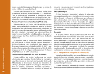 toda a educação básica, passando a abranger as escolas de      consumo e a despesas com transporte e alimentação dos
                                 ensino médio e da educação infantil.                           responsáveis pelas atividades.
                                   Em 2008, o PDDE investiu R$ 692,7 milhões, beneficiando      Educação integral
                                 26,9 milhões de alunos, matriculados em 117,4 mil escolas.        O PDDE também é destinado à adoção de educação
                                 Com a ampliação do programa, o universo de alunos              integral pelas escolas, com a oferta de, no mínimo, sete horas
                                 beneficiados em 2009 passou para 45,6 milhões, em 164,1        diárias de aula e reforço de atividades de aprendizagem,
                                 mil escolas, com previsão orçamentária de R$ 930,8 milhões.    lazer, arte e cultura, entre outras. São beneficiadas escolas
                                 Plano de Desenvolvimento da Escola (PDE Escola)                de ensino fundamental ou médio localizadas em regiões
                                    Por meio da ação PDE Escola, o PDDE também concorre         metropolitanas de alta vulnerabilidade social e selecionadas
                                 para a melhoria da gestão nas escolas públicas de ensino       pela Secad. Os recursos servem para transporte e alimentação
                                 fundamental que não tiveram desempenho satisfatório no         dos monitores e para a compra de kits e material de consumo
                                 Ideb. Os recursos são repassados para as unidades de ensino    para as atividades.
                                 das redes estaduais e municipais que aderem ao Plano de        Execução
                                 Metas Compromisso Todos pela Educação e planejaram a              As escolas públicas de educação básica com mais de
                                 implementação do Plano de Desenvolvimento da Escola            50 alunos devem criar unidades executoras para receber
                                 (PDE Escola).                                                  diretamente recursos do PDDE. Nas escolas com até 50
                                    Os repasses para as escolas com baixo desempenho            alunos, é facultada a criação de unidade executora. Caso ela
                                 em 2007 vão de R$ 15 mil (escolas com até 99 alunos) a         não seja formada, a escola pode receber o recurso por meio
                                 R$ 75 mil (mais de 3.999 estudantes). Para aquelas com         da entidade executora (prefeitura ou secretaria de educação
                                 desempenho aquém do estipulado no Ideb de 2005 e que           distrital ou estadual) a que esteja vinculada. No caso das
                                 também ficaram abaixo da média nacional no Ideb de 2007,       escolas privadas da educação especial, os depósitos são
Módulo de Competências Básicas




                                 o repasse vai de R$ 10 mil (para unidades com até 99 alunos)   realizados nas contas de suas entidades mantenedoras.
                                 a R$ 37.500 (mais de 3.999 estudantes).                        2.1.4. Programas de Transporte do Escolar (PTE)
                                 Funcionamento das escolas nos finais de semana                     Instituído em junho de 2004, tem como objetivo, por meio de
                                    Escolas públicas de ensino fundamental ou médio             assistência financeira, em caráter suplementar, aos estados, Dis-
                                 selecionadas por estados, Distrito Federal e municípios,       trito Federal e municípios, garantir o acesso e a permanência dos
                                 segundo critérios da Secretaria de Educação Continuada         alunos do ensino fundamental público que residem em área rural
                                 Alfabetização e Diversidade (Secad) do Ministério da           e utilizam transporte escolar,
                                 Educação, também recebem recursos para funcionar nos              O Pnate consiste na transferência automática de recursos
                                 finais de semana, oferecendo atividades educativas e           financeiros, sem necessidade de convênio ou outro instrumento
                                 recreativas. O dinheiro destina-se à compra de material de
86
 