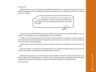 educacional.
   A aplicação dos recursos é direcionada à qualificação de docentes, aquisição e impressão de material
didático-pedagógico de alta qualidade, aquisição de equipamentos e adaptação de escolas com classes
de ensino especial.


                                   Você deve estar surpreso com a existência de
                             tantos programas e ações na área educacional! Sabe
                         dizer quais deles estão implementados em seu município
                         ou estado?




   O governo busca implementá-los para tornar cada vez mais concretas suas políticas públicas e seu pro-
jeto de uma sociedade em que as desigualdades sociais se amenizem.
  O FNDE cumpre seu papel de gerir os recursos do salário-educação e os demais recursos alocados em
seu orçamento de maneira eficiente e transparente, promovendo e incentivando o controle social, para
que as camadas menos privilegiadas
   tenham acesso a uma educação que possa lhes propiciar cidadania e perspectivas de melhoria em suas
vidas.
  Você que é gestor municipal, gestor estadual, técnico ou conselheiro poderá responder com precisão:
todos os envolvidos nos programas do FNDE têm feito a sua parte?




                                                                                                           Os programas do FNDE
  Acreditamos que agora, com as informações que este módulo acrescentou às que você já possuía, você
possa contribuir apontando possíveis caminhos a serem seguidos em sua comunidade perante situações
problemáticas como as vivenciadas por aquela comunidade na região leste de Mato Grosso.
Você se lembra?




                                                                                                           89
 