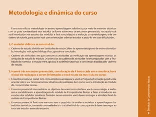 Metodologia e dinâmica do curso

   Este curso utiliza a metodologia de ensino-aprendizagem a distância, por meio de materiais didáticos
com os quais você realizará seus estudos de forma autônoma; de encontros presenciais, nos quais você
será introduzido aos estudos dos módulos e fará a socialização e avaliação da aprendizagem; e de um
sistema de tutoria, para apoiar você com orientações sobre os estudos e ajudá-lo em suas dificuldades.

1. O material didático se constitui de:
:: Caderno de estudo: dividido em “unidades de estudo”, além de apresentar o plano de ensino do módu-
   lo, introdução, indicações bibliográficas, glossário e conclusão.
:: Caderno de atividades: em que constam as atividades de verificação da aprendizagem relativas às
   unidades de estudo do módulo. Os exercícios do caderno de atividades foram preparados com a fina-
   lidade de estimular a relação entre a prática e as reflexões teóricas e conceituais trazidas pelo caderno
   de estudo.

2. Haverá três encontros presenciais, com duração de 4 horas cada um e com data, hora
   e local de realização a serem informados a você no ato da matrícula no curso:




                                                                                                               Módulo de Competências Básicas
:: Encontro presencial inicial: tem como objetivos apresentar a você o Programa Formação pela Escola,
   orientar sobre seu funcionamento e dinâmica de realização, bem como fazer a introdução ao módulo
   de competências básicas.
:: Encontro presencial intermediário: os objetivos desse encontro são levar você e seus colegas a avalia-
   rem e sociabilizarem a aprendizagem do módulo de Competências Básicas e fazer a introdução aos
   estudos dos módulos temáticos. Também nesse encontro você deverá entregar a atividade final do
   módulo de Competências Básicas.
:: Encontro presencial final: esse encontro tem o propósito de avaliar e socializar a aprendizagem dos
   módulos temáticos, tomando como referência o trabalho final do curso, que você deverá entregar ao
   tutor até três dias antes do encontro.
                                                                                                                     9
 