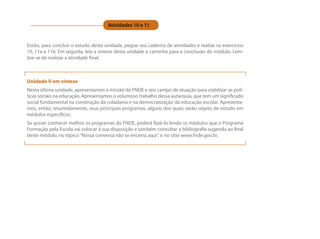 Atividades 10 e 11


Então, para concluir o estudo desta unidade, pegue seu caderno de atividades e realize os exercícios
10, 11a e 11b. Em seguida, leia a síntese desta unidade e caminhe para a conclusão do módulo. Lem-
bre-se de realizar a atividade final.



Unidade V em síntese
Nesta última unidade, apresentamos a missão do FNDE e seu campo de atuação para viabilizar as polí-
ticas sociais na educação. Apresentamos o volumoso trabalho dessa autarquia, que tem um significado
social fundamental na construção da cidadania e na democratização da educação escolar. Apresenta-
mos, então, resumidamente, seus principais programas, alguns dos quais serão objeto de estudo em
módulos específicos.
Se quiser conhecer melhor os programas do FNDE, poderá fazê-lo lendo os módulos que o Programa
Formação pela Escola vai colocar à sua disposição e também consultar a bibliografia sugerida ao final
deste módulo, no tópico “Nossa conversa não se encerra aqui”, e no sítio www.fnde.gov.br.
 