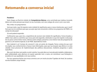 Retomando a conversa inicial

  Parabéns!
   Você chegou ao final do módulo de Competências Básicas, uma caminhada que realizou trocando
ideias com outras pessoas que atuam no seu município, com seus colegas de curso e com o seu tutor.
  Nós, então, nos perguntamos:
  Será que tudo o que foi exposto neste módulo foi significativo para o nosso interlocutor, que é você?
Será que isso irá contribuir para que sua ação seja mais consciente e efetiva nos programas do FNDE e no
campo da educação?
  Só você poderá responder.
   Confessamos que, para nós, a experiência de escrever este módulo foi significativa. Fomos levados a
refletir mais sobre os caminhos que nosso país está seguindo, sobretudo no que diz respeito à educação
do seu povo. Lemos textos novos, relemos outros antigos, passamos a nos inteirar mais dos programas do
governo e, de maneira especial, os do FNDE. Aprendemos muito.
   Este material é um “começo de conversa” e não um ponto de chegada. Temos certeza de que você
irá ampliar seus conhecimentos e buscar mais informações, para que sua atuação seja efetiva e se sinta
cidadão nesse processo de implementação das políticas educacionais, mediante programas e ações
específicos.




                                                                                                           Retomando a conversa inicial
   Mas você não deve nem pode se sentir sozinho. Sua ação deve ser marcada pelo trabalho colaborativo,
pela solidariedade, pela abertura em querer aprender com o outro, em reconhecer suas limitações e
acreditar em suas qualidades e em seus sonhos.
   Por isso, queremos fechar essa nossa conversa com um trecho da obra “Capitães de Areia”, do saudoso
escritor brasileiro Jorge Amado.




                                                                                                           93
 